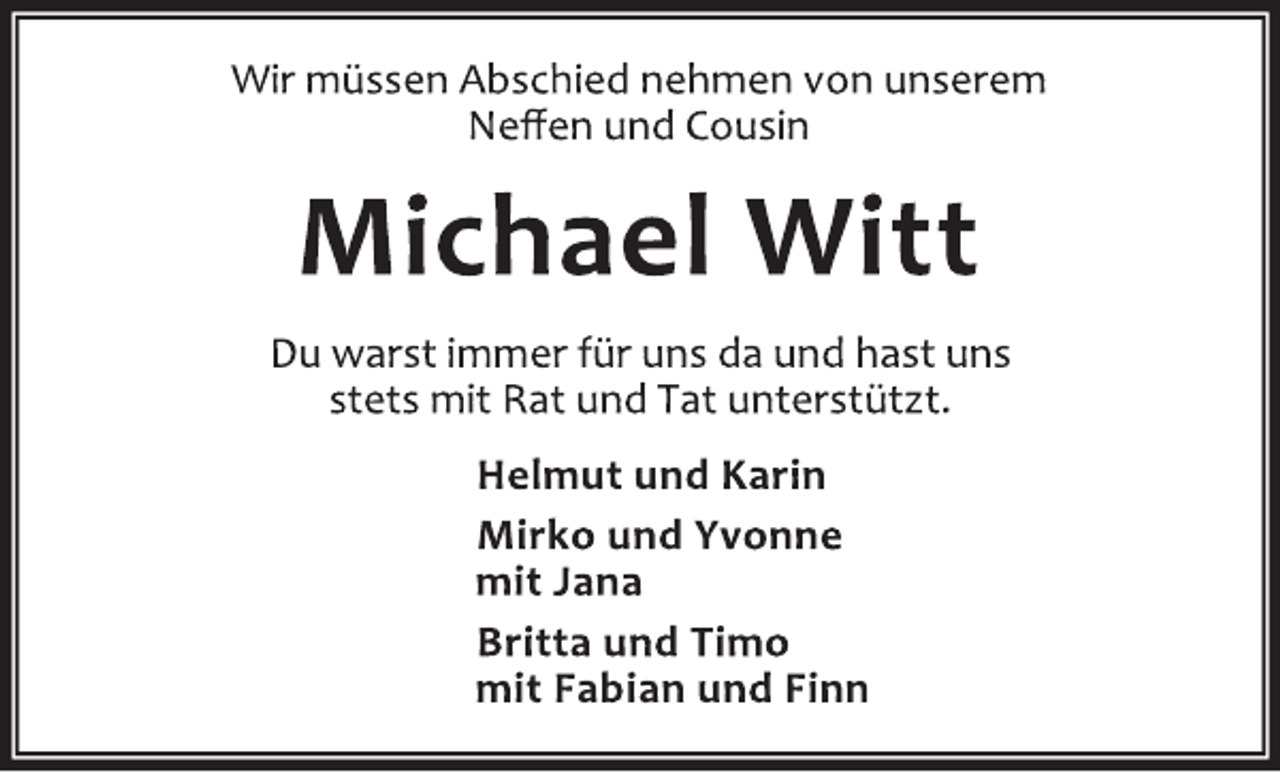 <p>Wir müssen Abschied nehmen von unserem<br />Neffen und Cousin</p>
<p>Michael Witt</p>
<p>Du warst immer für uns da und hast uns<br />stets mit Rat und Tat unterstützt.</p>
<p>Helmut und Karin</p>
<p>Mirko und Yvonne<br />mit Jana<br />Britta und Timo</p>
<p>mit Fabian und Finn</p>