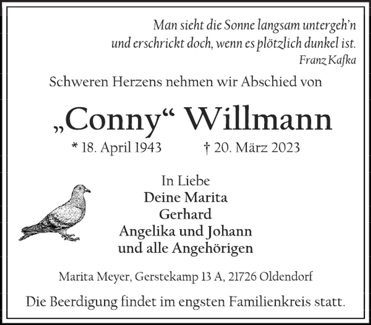 <p>Man sieht die Sonne langsam untergehn<br />und erschrickt doch, wenn es plötzlich dunkel ist.<br />Franz Kafka<br />Schweren Herzens nehmen wir Abschied von<br />„Conny“ Willmann<br />* 18. April 1943 † 20. März 2023<br />In Liebe<br />Deine Marita<br />Gerhard<br />Angelika und Johann<br />und alle Angehörigen<br />Marita Meyer, Gerstekamp 13 A, 21726 Oldendorf<br />Die Beerdigung findet im engsten Familienkreis statt.</p>