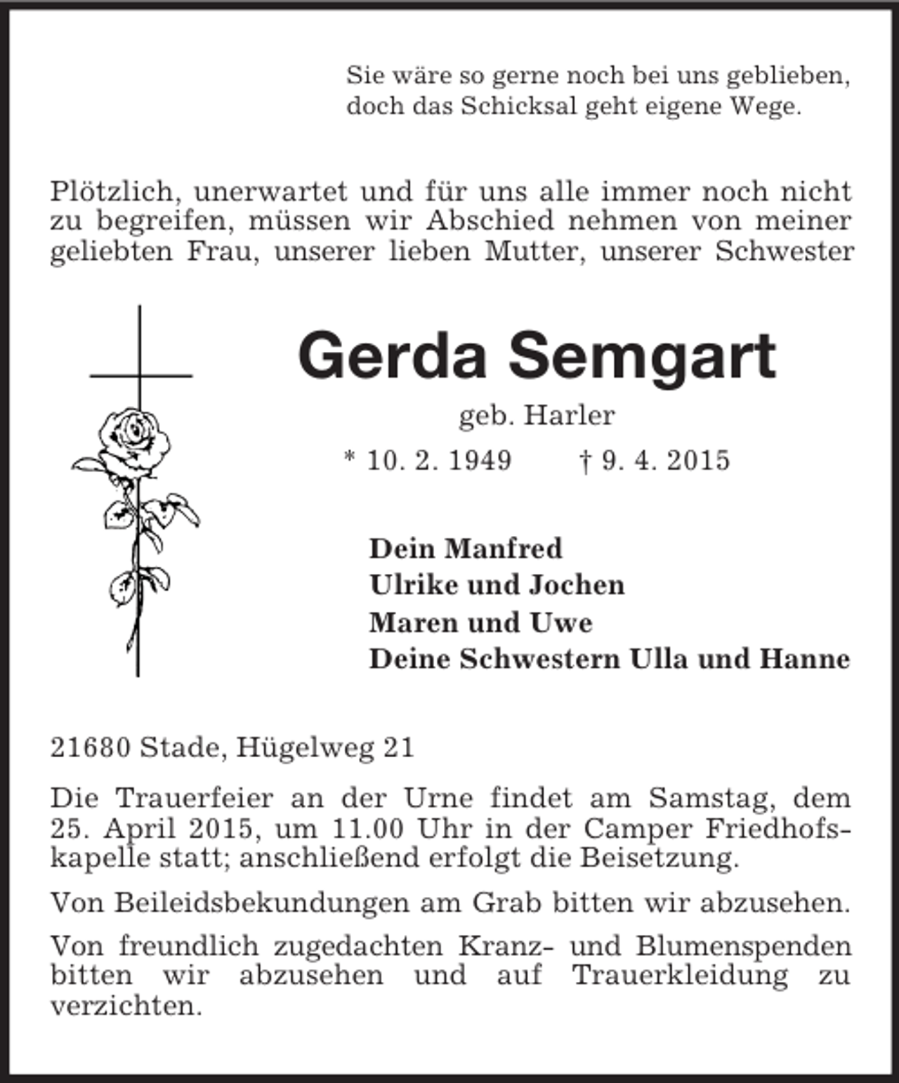 <p>Sie wäre so gerne noch bei uns geblieben,<br />doch das Schicksal geht eigene Wege.<br />Plötzlich, unerwartet und für uns alle immer noch nicht zu begreifen, müssen wir Abschied nehmen von meiner geliebten Frau, unserer lieben Mutter, unserer Schwester<br />Gerda Semgart<br />geb. Harler<br />* 10. 2. 1949 † 9. 4. 2015<br />Dein Manfred<br />Ulrike und Jochen<br />Maren und Uwe<br />Deine Schwestern Ulla und Hanne<br />21680 Stade, Hügelweg 21<br />Die Trauerfeier an der Urne findet am Samstag, dem<br />25. April 2015, um 11.00 Uhr in der Camper Friedhofs-kapelle statt; anschließend erfolgt die Beisetzung.<br />Von Beileidsbekundungen am Grab bitten wir abzusehen.<br />Von freundlich zugedachten Kranz- und Blumenspenden bitten wir abzusehen und auf Trauerkleidung zu<br />verzichten.</p>