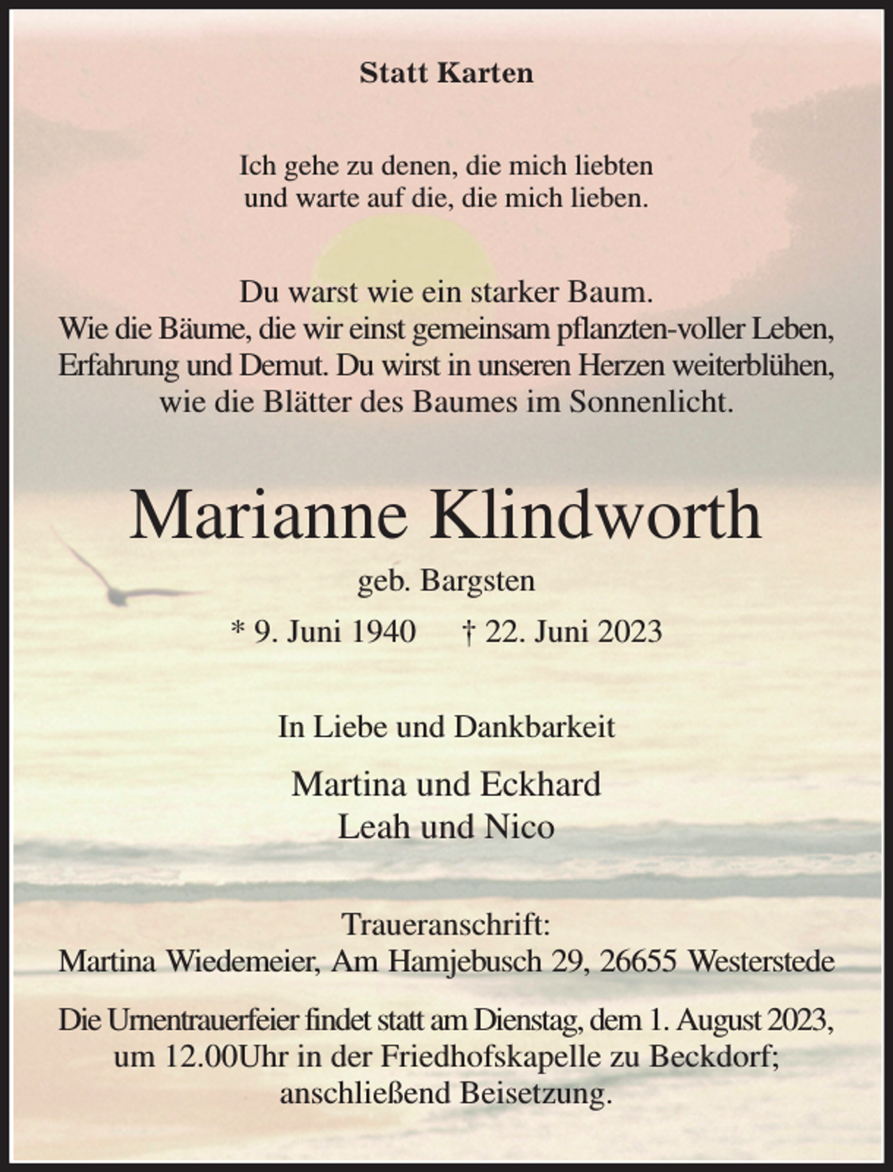 <p>Statt Karten<br />Ich gehe zu denen, die mich liebten<br />und warte auf die, die mich lieben.<br />Du warst wie ein starker Baum.<br />Wie die Bäume, die wir einst gemeinsam pflanzten-voller Leben,<br />Erfahrung und Demut. Du wirst in unseren Herzen weiterblühen,<br />wie die Blätter des Baumes im Sonnenlicht.<br />Marianne Klindworth<br />geb. Bargsten<br />* 9. Juni 1940 † 22. Juni 2023<br />In Liebe und Dankbarkeit<br />Martina und Eckhard<br />Leah und Nico<br />Traueranschrift:<br />Martina Wiedemeier, Am Hamjebusch 29, 26655 Westerstede<br />Die Urnentrauerfeier findet statt am Dienstag, dem 1. August 2023,<br />um 12.00Uhr in der Friedhofskapelle zu Beckdorf;<br />anschließend Beisetzung.</p>