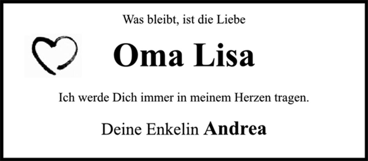 <p>Was bleibt, ist die Liebe<br />Oma Lisa<br />Ich werde Dich immer in meinem Herzen tragen.<br />Deine Enkelin Andrea</p>
