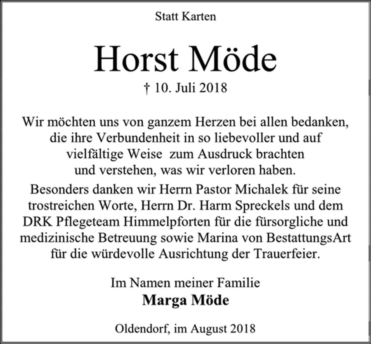 <p>Statt Karten<br />Horst Möde<br />† 10. Juli 2018<br />Wir möchten uns von ganzem Herzen bei allen bedanken,<br />die ihre Verbundenheit in so liebevoller und auf<br />vielfältige Weise zum Ausdruck brachten<br />und verstehen, was wir verloren haben.<br />Besonders danken wir Herrn Pastor Michalek für seine trostreichen Worte, Herrn Dr. Harm Spreckels und dem<br />DRK Pflegeteam Himmelpforten für die fürsorgliche und medizinische Betreuung sowie Marina von BestattungsArt für die würdevolle Ausrichtung der Trauerfeier.<br />Im Namen meiner Familie<br />Marga Möde<br />Oldendorf, im August 2018</p>