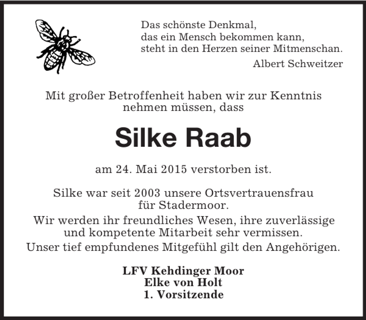<p>Das schönste Denkmal,<br />das ein Mensch bekommen kann,<br />steht in den Herzen seiner Mitmenschan.<br />Albert Schweitzer<br />Mit großer Betroffenheit haben wir zur Kenntnis<br />nehmen müssen, dass<br />Silke Raab<br />am 24. Mai 2015 verstorben ist.</p><p>Silke war seit 2003 unsere Ortsvertrauensfrau<br />für Stadermoor.<br />Wir werden ihr freundliches Wesen, ihre zuverlässige und kompetente Mitarbeit sehr vermissen.<br />Unser tief empfundenes Mitgefühl gilt den Angehörigen.<br />LFV Kehdinger Moor<br />Elke von Holt<br />1. Vorsitzende</p>