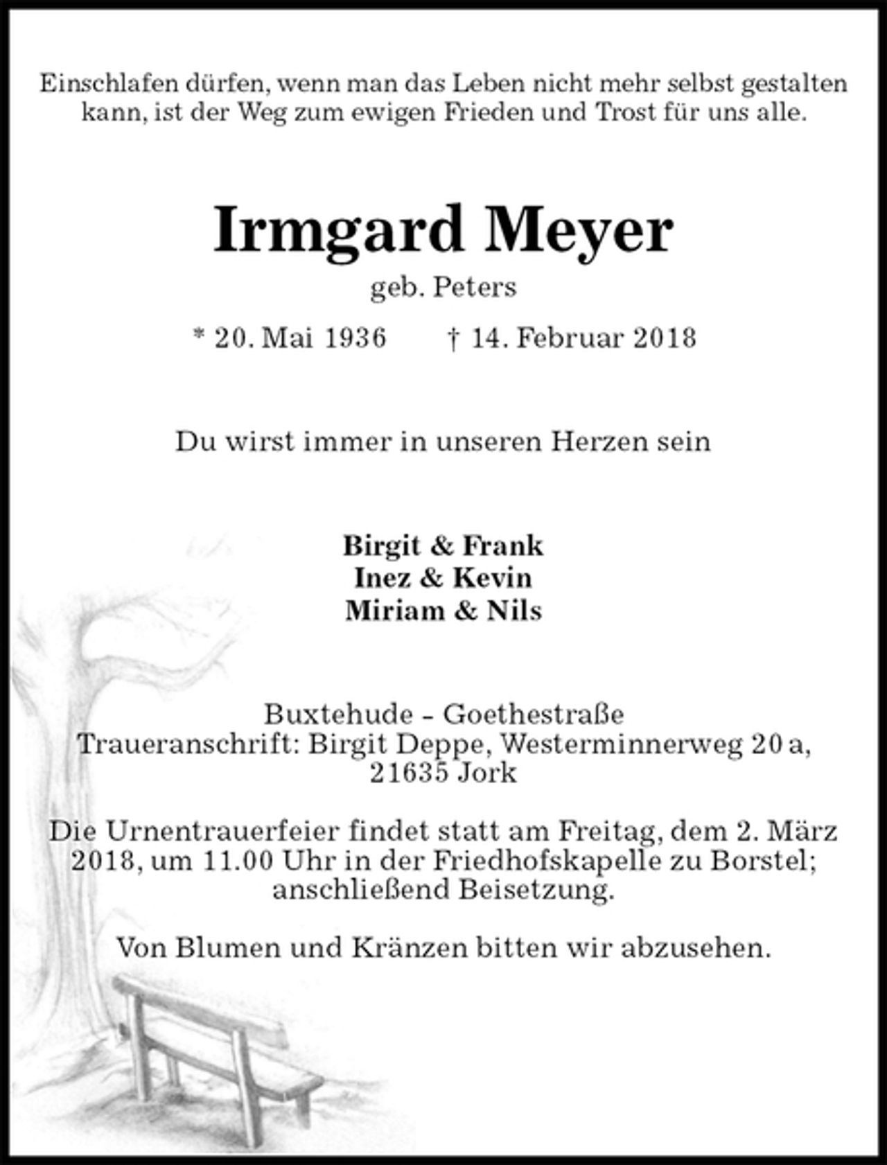 <p>Einschlafen dürfen, wenn man das Leben nicht mehr selbst gestalten<br />kann, ist der Weg zum ewigen Frieden und Trost für uns alle.<br />Irmgard Meyer<br />geb. Peters<br />* 20. Mai 1936 † 14. Februar 2018<br />Du wirst immer in unseren Herzen sein<br />Birgit &amp; Frank<br />Inez &amp; Kevin<br />Miriam &amp; Nils<br />Buxtehude - Goethestraße<br />Traueranschrift: Birgit Deppe, Westerminnerweg 20 a, 21635 Jork</p>
<p>Die Urnentrauerfeier findet statt am Freitag, dem 2. März 2018, um 11.00 Uhr in der Friedhofskapelle zu Borstel; anschließend Beisetzung.</p>
<p>Von Blumen und Kränzen bitten wir abzusehen.</p>