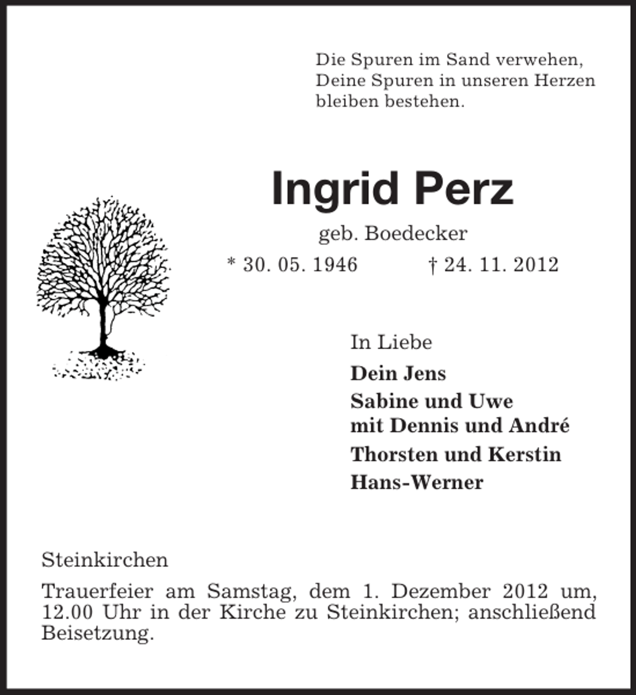 <p>Die Spuren im Sand verwehen,<br />Deine Spuren in unseren Herzen<br />bleiben bestehen.<br />Ingrid Perz<br />geb. Boedecker<br />* 30. 05. 1946 † 24. 11. 2012<br />In Liebe<br />Dein Jens<br />Sabine und Uwe<br />mit Dennis und André<br />Thorsten und Kerstin<br />Hans-Werner<br />Steinkirchen<br />Trauerfeier am Samstag, dem 1. Dezember 2012 um, 12.00 Uhr in der Kirche zu Steinkirchen; anschließend Beisetzung.</p>