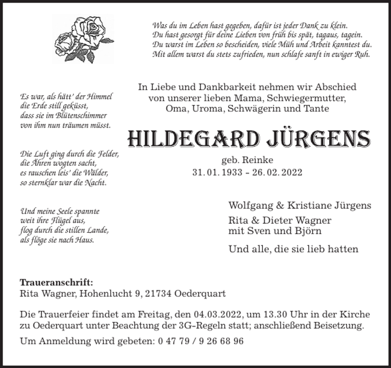 <p>Was du im Leben hast gegeben, dafür ist jeder Dank zu klein.<br />Du hast gesorgt für deine Lieben von früh bis spät, tagaus, tagein.<br />Du warst im Leben so bescheiden, viele Müh und Arbeit kanntest du.<br />Mit allem warst du stets zufrieden, nun schlafe sanft in ewiger Ruh.<br />In Liebe und Dankbarkeit nehmen wir Abschied<br />von unserer lieben Mama, Schwiegermutter,<br />Oma, Uroma, Schwägerin und Tante</p>
<p>geb. Reinke<br />31. 01. 1933 - 26. 02. 2022<br />Wolfgang &amp; Kristiane Jürgens<br />Rita &amp; Dieter Wagner<br />mit Sven und Björn<br />Und alle, die sie lieb hatten<br />Traueranschrift:<br />Rita Wagner, Hohenlucht 9, 21734 Oederquart</p>
<p>Die Trauerfeier findet am Freitag, den 04.03.2022, um 13.30 Uhr in der Kirche<br />zu Oederquart unter Beachtung der 3G-Regeln statt; anschließend Beisetzung.<br />Um Anmeldung wird gebeten: 0 47 79 / 9 26 68 96</p>
<p>Es war, als hätt' der Himmel<br />die Erde still geküsst,<br />dass sie im Blütenschimmer<br />von ihm nun träumen müsst.</p>
<p>Die Luft ging durch die Felder,<br />die Ähren wogten sacht,<br />es rauschen leis' die Wälder,<br />so sternklar war die Nacht.</p>
<p>Und meine Seele spannte<br />weit ihre Flügel aus,<br />flog durch die stillen Lande,<br />als flöge sie nach Haus.</p>