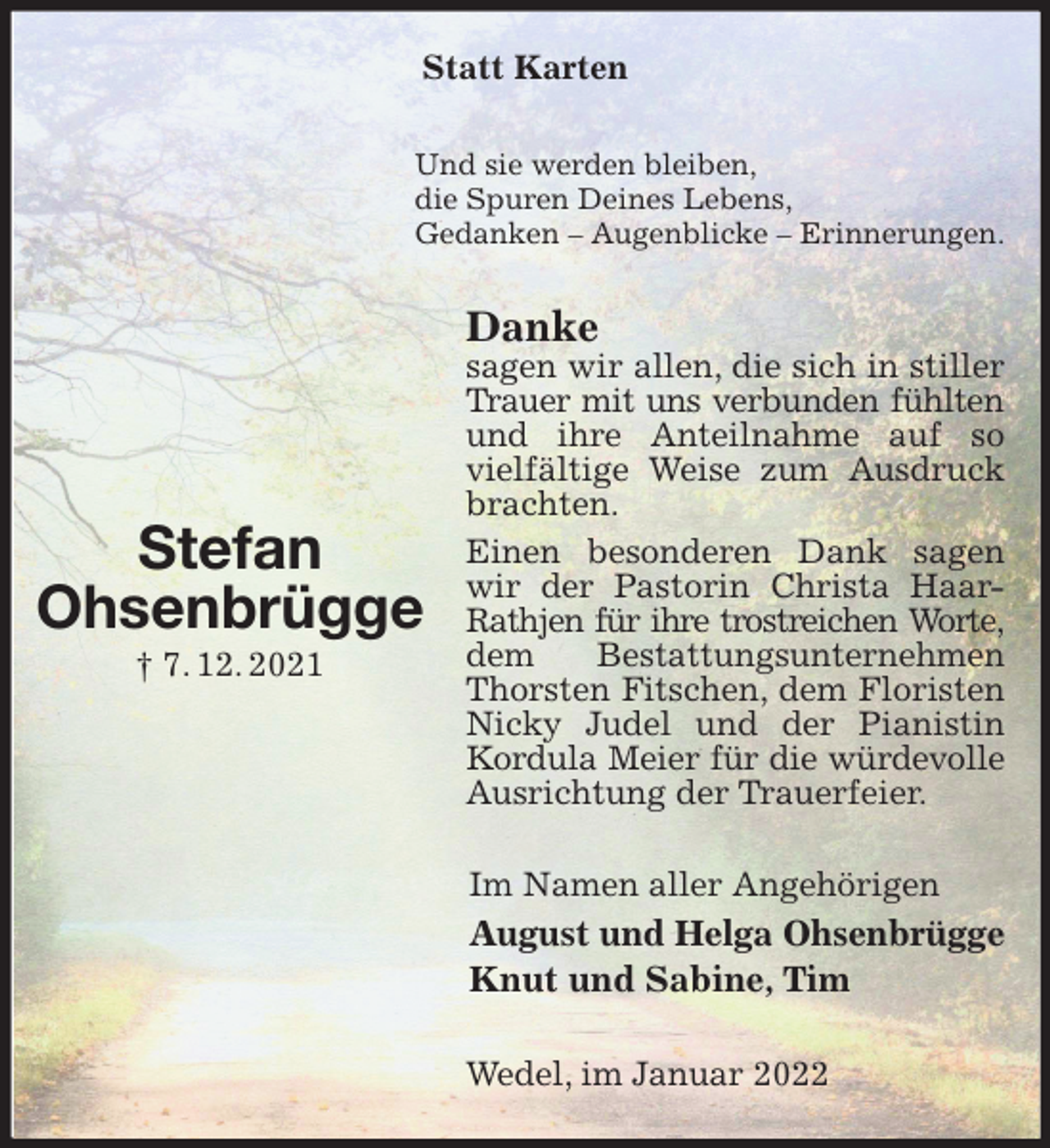 <p>Statt Karten<br />Und sie werden bleiben,<br />die Spuren Deines Lebens,<br />Gedanken - Augenblicke - Erinnerungen.<br />Danke<br />sagen wir allen, die sich in stiller Trauer mit uns verbunden fühlten<br />und ihre Anteilnahme auf so vielfältige Weise zum Ausdruck brachten.<br />Einen besonderen Dank sagen wir der Pastorin Christa Haar-Rathjen für ihre trostreichen Worte,<br />dem Bestattungsunternehmen Thorsten Fitschen, dem Floristen Nicky Judel und der Pianistin Kordula Meier für die würdevolle<br />Ausrichtung der Trauerfeier.<br />Im Namen aller Angehörigen<br />August und Helga Ohsenbrügge<br />Knut und Sabine, Tim<br />Wedel, im Januar 2022</p>
<p>Stefan<br />Ohsenbrügge<br />† 7. 12. 2021</p>