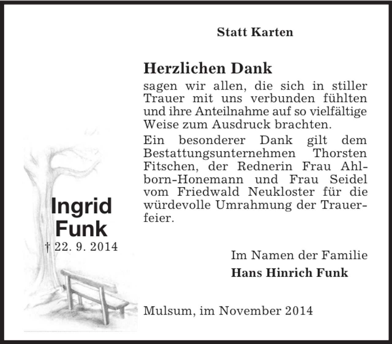 <p>Ingrid<br />Funk<br />† 22. 9. 2014<br />Statt Karten<br />Herzlichen Dank<br />sagen wir allen, die sich in stiller Trauer mit uns verbunden fühlten und ihre Anteilnahme auf so vielfältige Weise zum Ausdruck brachten.<br />Ein besonderer Dank gilt dem<br />Bestattungsunternehmen Thorsten<br />Fitschen, der Rednerin Frau Ahlborn-Honemann und Frau Seidel vom Friedwald Neukloster für die<br />würdevolle Umrahmung der Trauerfeier.<br />Im Namen der Familie<br />Hans Hinrich Funk<br />Mulsum, im November 2014</p>