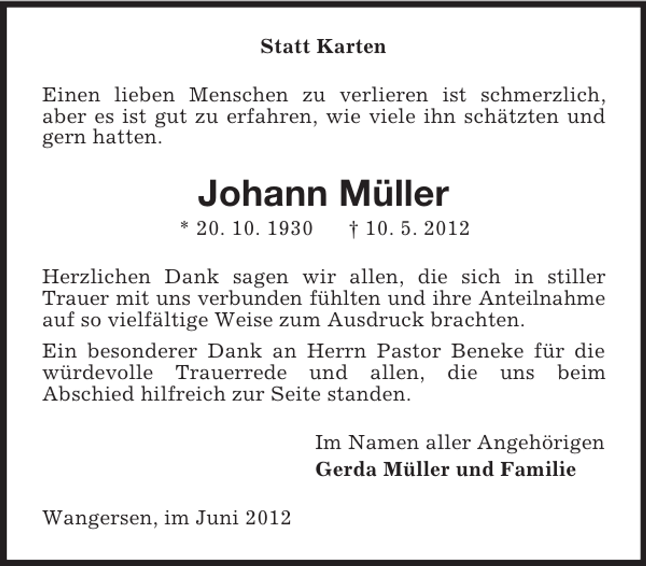 <p>Statt Karten<br />Einen lieben Menschen zu verlieren ist schmerzlich,<br />aber es ist gut zu erfahren, wie viele ihn schätzten und<br />gern hatten.</p><p>Johann Müller<br />* 20. 10. 1930</p><p>† 10. 5. 2012</p><p>Herzlichen Dank sagen wir allen, die sich in stiller<br />Trauer mit uns verbunden fühlten und ihre Anteilnahme<br />auf so vielfältige Weise zum Ausdruck brachten.<br />Ein besonderer Dank an Herrn Pastor Beneke für die<br />würdevolle Trauerrede und allen, die uns beim<br />Abschied hilfreich zur Seite standen.<br />Im Namen aller Angehörigen<br />Gerda Müller und Familie<br />Wangersen, im Juni 2012</p>