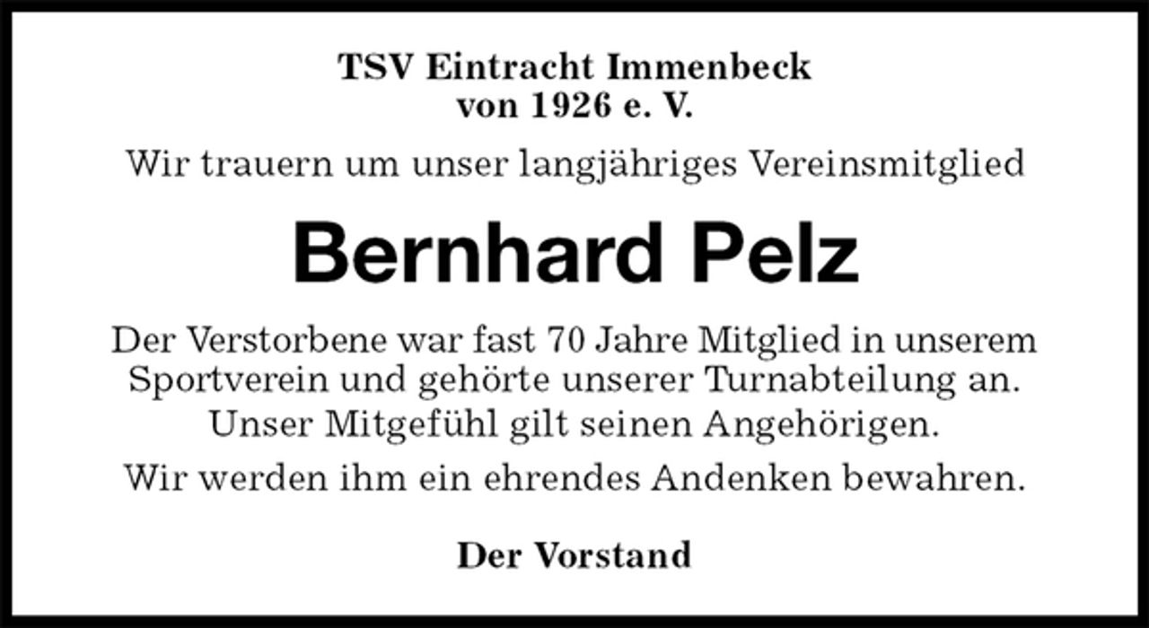 <p>TSV Eintracht Immenbeck<br />von 1926 e. V.<br />Wir trauern um unser langjähriges Vereinsmitglied<br />Bernhard Pelz<br />Der Vorstand<br />Der Verstorbene war fast 70 Jahre Mitglied in unserem Sportverein und gehörte unserer Turnabteilung an.<br />Unser Mitgefühl gilt seinen Angehörigen.<br />Wir werden ihm ein ehrendes Andenken bewahren.</p>