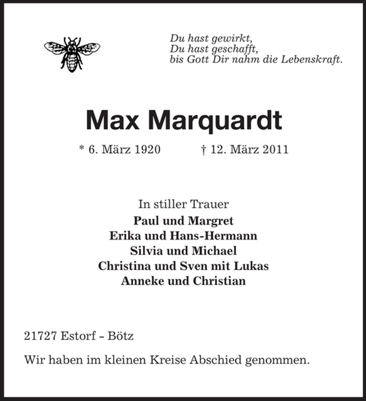 <p>Du hast gewirkt, Du hast geschafft, bis Gott Dir nahm die Lebenskraft.</p><p>Max Marquardt<br />* 6. März 1920 † 12. März 2011 In stiller Trauer Paul und Margret Erika und Hans-Hermann Silvia und Michael Christina und Sven mit Lukas Anneke und Christian</p><p>21727 Estorf - Bötz Wir haben im kleinen Kreise Abschied genommen.</p>