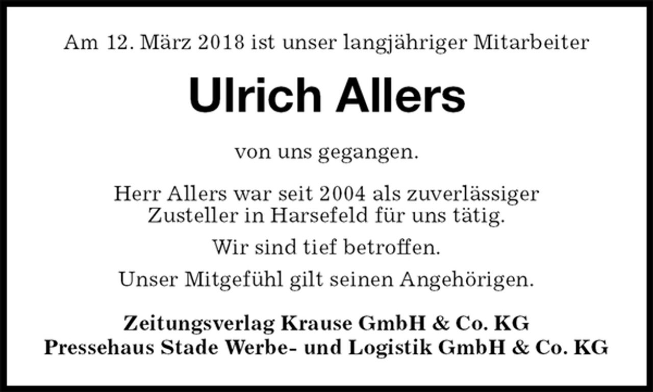 <p>Am 12. März 2018 ist unser langjähriger Mitarbeiter<br />Ulrich Allers<br />Zeitungsverlag Krause GmbH &amp; Co. KG<br />Pressehaus Stade Werbe- und Logistik GmbH &amp; Co. KG<br />von uns gegangen.<br />Herr Allers war seit 2004 als zuverlässiger<br />Zusteller in Harsefeld für uns tätig.<br />Wir sind tief betroffen.<br />Unser Mitgefühl gilt seinen Angehörigen.</p>