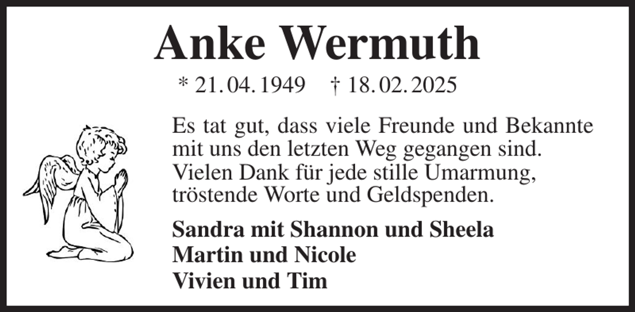 <p>Anke Wermuth<br />* 21. 04. 1949 † 18. 02. 2025<br />Es tat gut, dass viele Freunde und Bekannte mit uns den letzten Weg gegangen sind.<br />Vielen Dank für jede stille Umarmung,<br />tröstende Worte und Geldspenden.<br />Sandra mit Shannon und Sheela<br />Martin und Nicole<br />Vivien und Tim</p>