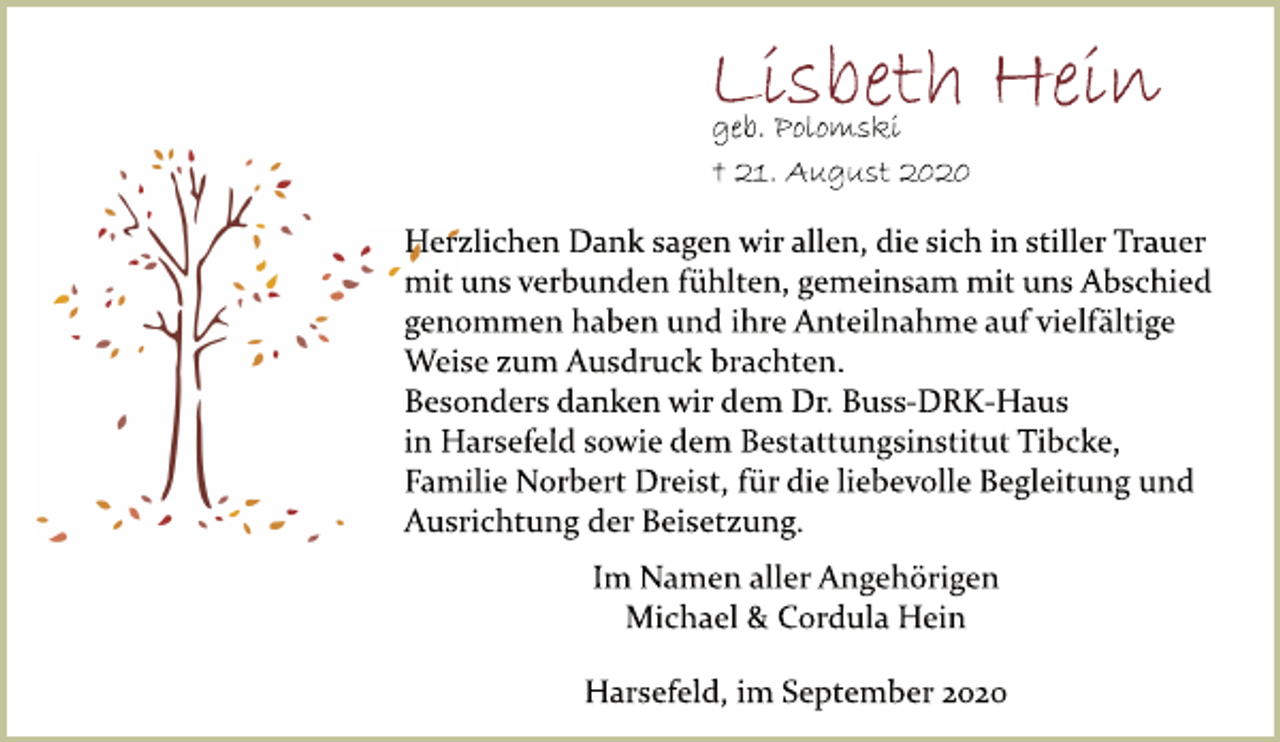 <p>Lisbeth Hein<br />geb. Polomski<br />† 21. August 2020<br />Herzlichen Dank sagen wir allen, die sich in stiller Trauer<br />mit uns verbunden fühlten, gemeinsam mit uns Abschied<br />genommen haben und ihre Anteilnahme auf vielfältige<br />Weise zum Ausdruck brachten.<br />Besonders danken wir dem Dr. Buss-DRK-Haus<br />in Harsefeld sowie dem Bestattungsinstitut Tibcke,<br />Familie Norbert Dreist, für die liebevolle Begleitung und<br />Ausrichtung der Beisetzung.<br />Im Namen aller Angehörigen<br />Michael &amp; Cordula Hein<br />Harsefeld, im September 2020</p>