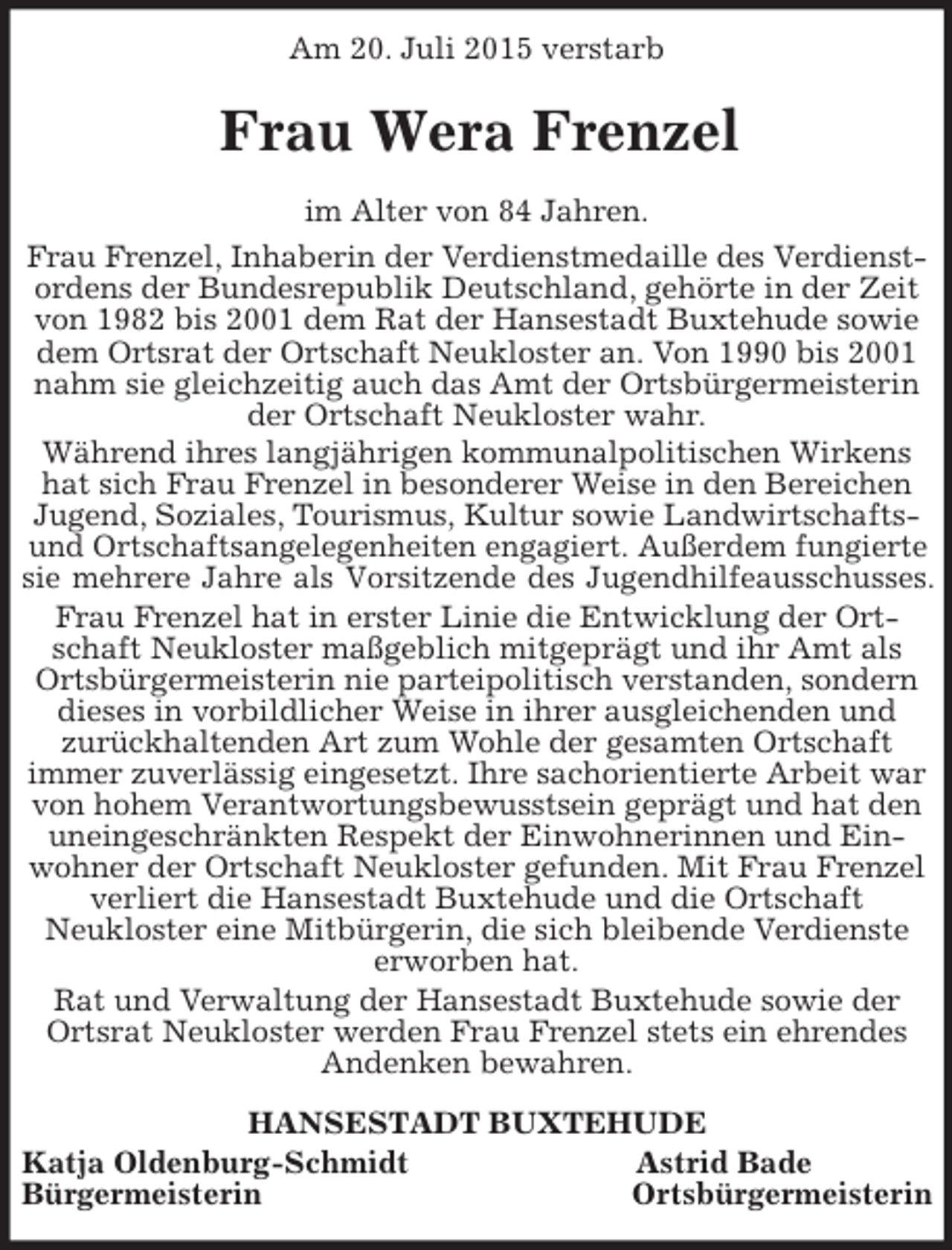 <p>Am 20. Juli 2015 verstarb<br />Frau Wera Frenzel<br />im Alter von 84 Jahren.<br />Frau Frenzel, Inhaberin der Verdienstmedaille des Verdienstordens der Bundesrepublik Deutschland, gehörte in der Zeit von 1982 bis 2001 dem Rat der Hansestadt Buxtehude sowie dem Ortsrat der Ortschaft Neukloster an. Von 1990 bis 2001 nahm sie gleichzeitig auch das Amt der Ortsbürgermeisterin der Ortschaft Neukloster wahr.<br />Während ihres langjährigen kommunalpolitischen Wirkens hat sich Frau Frenzel in besonderer Weise in den Bereichen Jugend, Soziales, Tourismus, Kultur sowie Landwirtschafts- und Ortschaftsangelegenheiten engagiert. Außerdem fungierte<br />sie mehrere Jahre als Vorsitzende des Jugendhilfeausschusses.<br />Frau Frenzel hat in erster Linie die Entwicklung der Ortschaft Neukloster maßgeblich mitgeprägt und ihr Amt als Ortsbürgermeisterin nie parteipolitisch verstanden, sondern dieses in vorbildlicher Weise in ihrer ausgleichenden und<br />zurückhaltenden Art zum Wohle der gesamten Ortschaft<br />immer zuverlässig eingesetzt. Ihre sachorientierte Arbeit war von hohem Verantwortungsbewusstsein geprägt und hat den uneingeschränkten Respekt der Einwohnerinnen und Einwohner der Ortschaft Neukloster gefunden. Mit Frau Frenzel verliert die Hansestadt Buxtehude und die Ortschaft<br />Neukloster eine Mitbürgerin, die sich bleibende Verdienste erworben hat.<br />Rat und Verwaltung der Hansestadt Buxtehude sowie der Ortsrat Neukloster werden Frau Frenzel stets ein ehrendes Andenken bewahren.<br />HANSESTADT BUXTEHUDE<br />Katja Oldenburg-Schmidt Astrid Bade<br />Bürgermeisterin Ortsbürgermeisterin</p>
