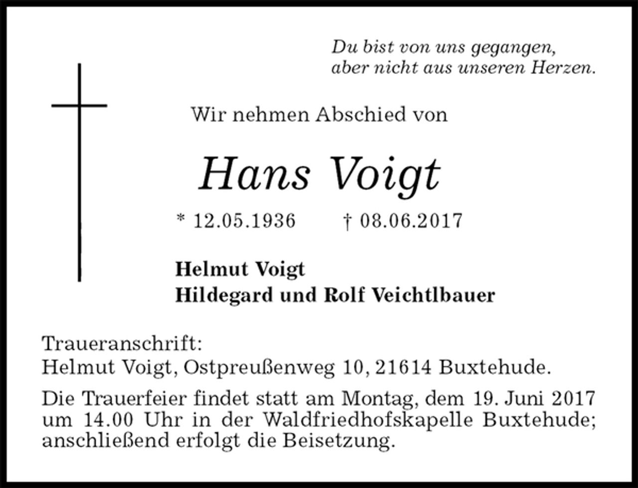<p>Du bist von uns gegangen,<br />aber nicht aus unseren Herzen.<br />Wir nehmen Abschied von<br />Hans Voigt<br />* 12.05.1936 † 08.06.2017<br />Helmut Voigt<br />Hildegard und Rolf Veichtlbauer<br />Traueranschrift:<br />Helmut Voigt, Ostpreußenweg 10, 21614 Buxtehude.<br />Die Trauerfeier findet statt am Montag, dem 19. Juni 2017 um 14.00 Uhr in der Waldfriedhofskapelle Buxtehude; anschließend erfolgt die Beisetzung.</p>
