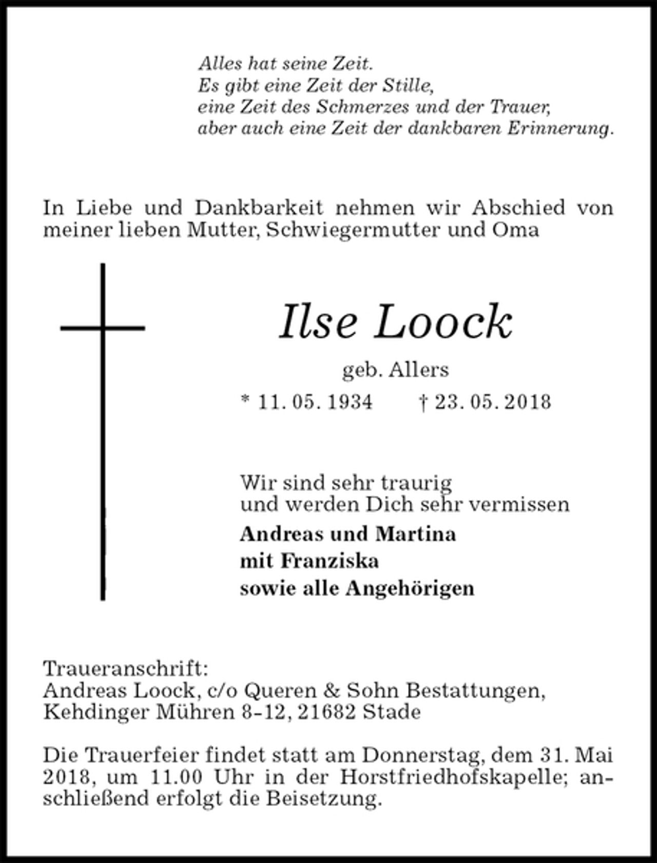 <p>Alles hat seine Zeit.<br />Es gibt eine Zeit der Stille,<br />eine Zeit des Schmerzes und der Trauer,<br />aber auch eine Zeit der dankbaren Erinnerung.<br />In Liebe und Dankbarkeit nehmen wir Abschied von meiner lieben Mutter, Schwiegermutter und Oma<br />Ilse Loock<br />geb. Allers<br />* 11. 05. 1934 † 23. 05. 2018<br />Wir sind sehr traurig<br />und werden Dich sehr vermissen<br />Andreas und Martina<br />mit Franziska<br />sowie alle Angehörigen<br />Traueranschrift:<br />Andreas Loock, c/o Queren &amp; Sohn Bestattungen,<br />Kehdinger Mühren 8-12, 21682 Stade</p><p>Die Trauerfeier findet statt am Donnerstag, dem 31. Mai 2018, um 11.00 Uhr in der Horstfriedhofskapelle; anschließend erfolgt die Beisetzung.</p>