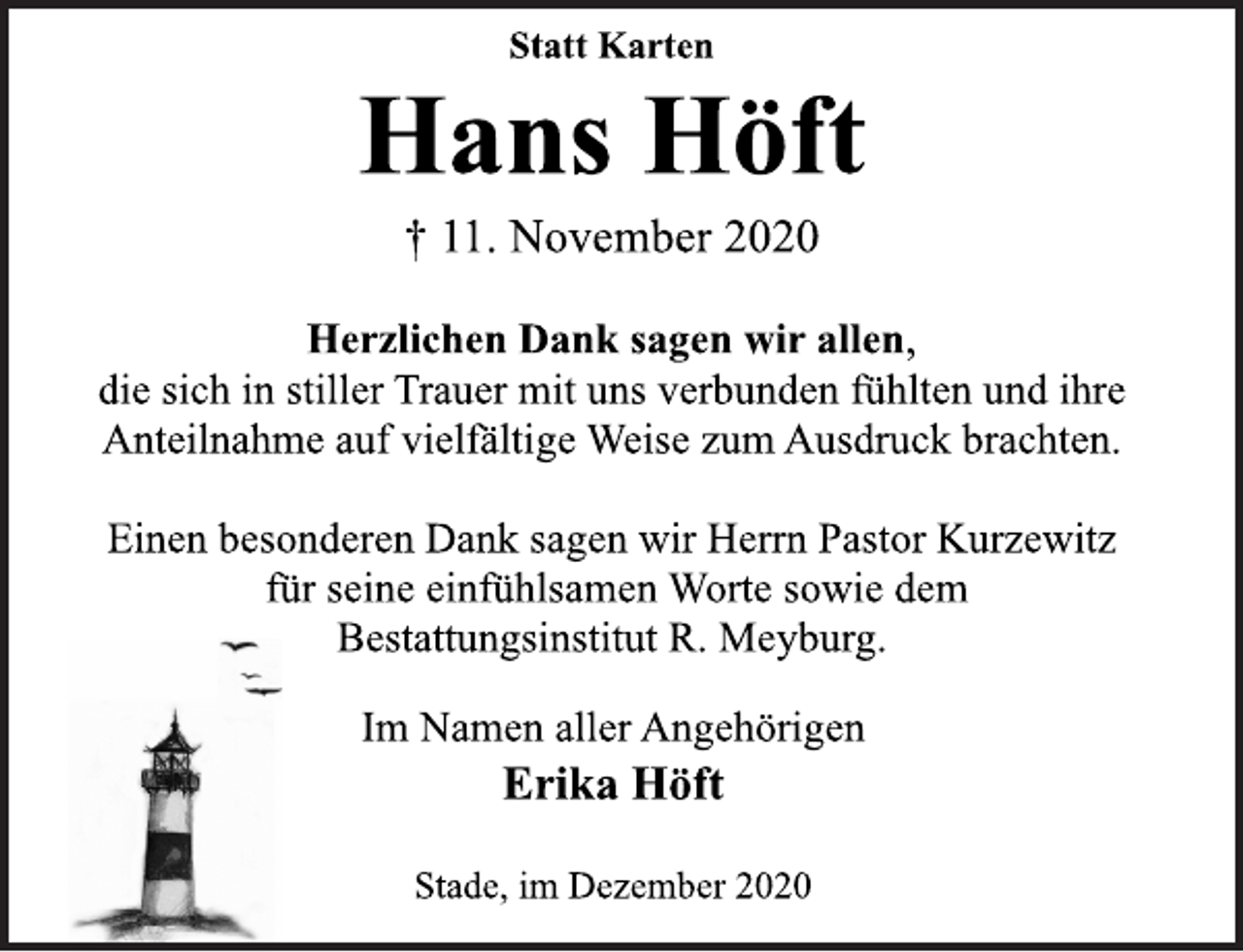 <p>Statt Karten<br />Hans Höft<br />† 11. November 2020<br />Herzlichen Dank sagen wir allen,<br />die sich in stiller Trauer mit uns verbunden fühlten und ihre<br />Anteilnahme auf vielfältige Weise zum Ausdruck brachten.<br />Einen besonderen Dank sagen wir Herrn Pastor Kurzewitz<br />für seine einfühlsamen Worte sowie dem<br />Bestattungsinstitut R. Meyburg.<br />Im Namen aller Angehörigen<br />Erika Höft<br />Stade, im Dezember 2020</p>