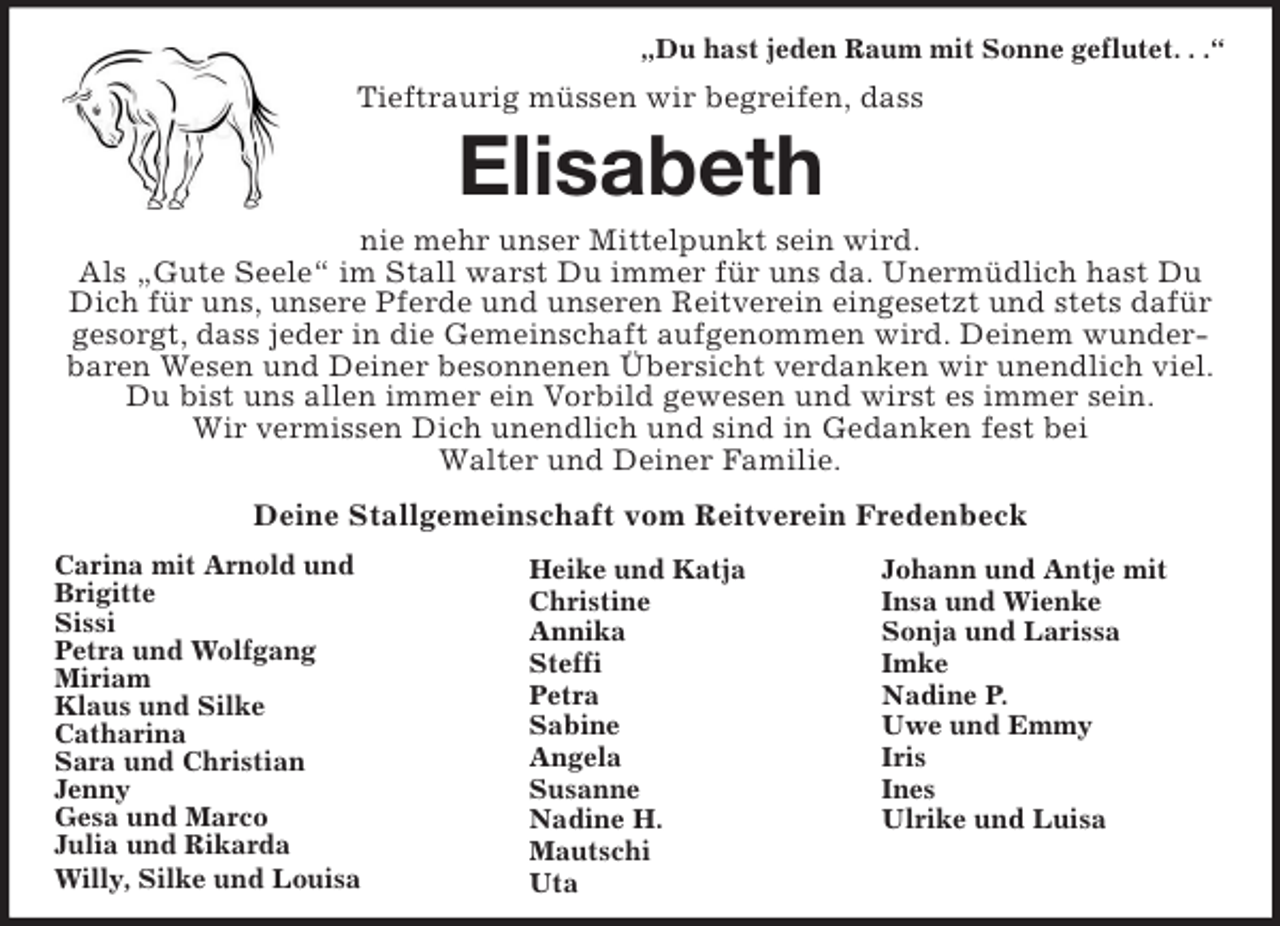 <p>Carina mit Arnold und<br />Brigitte<br />Sissi<br />Petra und Wolfgang<br />Miriam<br />Klaus und Silke<br />Catharina<br />Sara und Christian<br />Jenny<br />Gesa und Marco<br />Julia und Rikarda<br />Willy, Silke und Louisa<br />Johann und Antje mit<br />Insa und Wienke<br />Sonja und Larissa<br />Imke<br />Nadine P.<br />Uwe und Emmy<br />Iris<br />Ines<br />Ulrike und Luisa<br />Heike und Katja<br />Christine<br />Annika<br />Steffi<br />Petra<br />Sabine<br />Angela<br />Susanne<br />Nadine H.<br />Mautschi<br />Uta<br />„Du hast jeden Raum mit Sonne geflutet. . .“<br />Tieftraurig müssen wir begreifen, dass<br />Elisabeth<br />nie mehr unser Mittelpunkt sein wird.<br />Als „Gute Seele“ im Stall warst Du immer für uns da. Unermüdlich hast Du Dich für uns, unsere Pferde und unseren Reitverein eingesetzt und stets dafür gesorgt, dass jeder in die Gemeinschaft aufgenommen wird. Deinem wunderbaren Wesen und Deiner besonnenen Übersicht verdanken wir unendlich viel. Du bist uns allen immer ein Vorbild gewesen und wirst es immer sein.<br />Wir vermissen Dich unendlich und sind in Gedanken fest bei<br />Walter und Deiner Familie.<br />Deine Stallgemeinschaft vom Reitverein Fredenbeck</p>