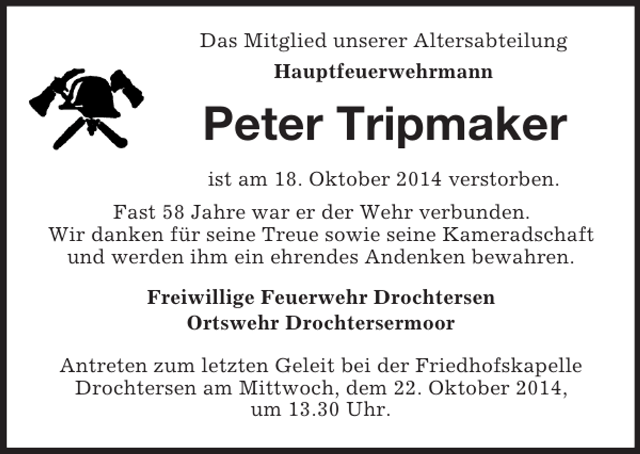 <p>Das Mitglied unserer Altersabteilung<br />Hauptfeuerwehrmann<br />Peter Tripmaker<br />ist am 18. Oktober 2014 verstorben.<br />Fast 58 Jahre war er der Wehr verbunden.<br />Wir danken für seine Treue sowie seine Kameradschaft und werden ihm ein ehrendes Andenken bewahren.<br />Freiwillige Feuerwehr Drochtersen<br />Ortswehr Drochtersermoor<br />Antreten zum letzten Geleit bei der Friedhofskapelle Drochtersen am Mittwoch, dem 22. Oktober 2014,<br />um 13.30 Uhr.</p>