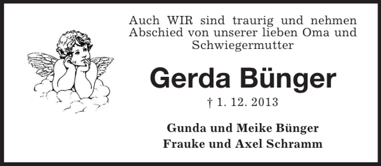 <p>Auch WIR sind traurig und nehmen<br />Abschied von unserer lieben Oma und<br />Schwiegermutter</p><p>Gerda Bünger<br />† 1. 12. 2013<br />Gunda und Meike Bünger<br />Frauke und Axel Schramm</p>