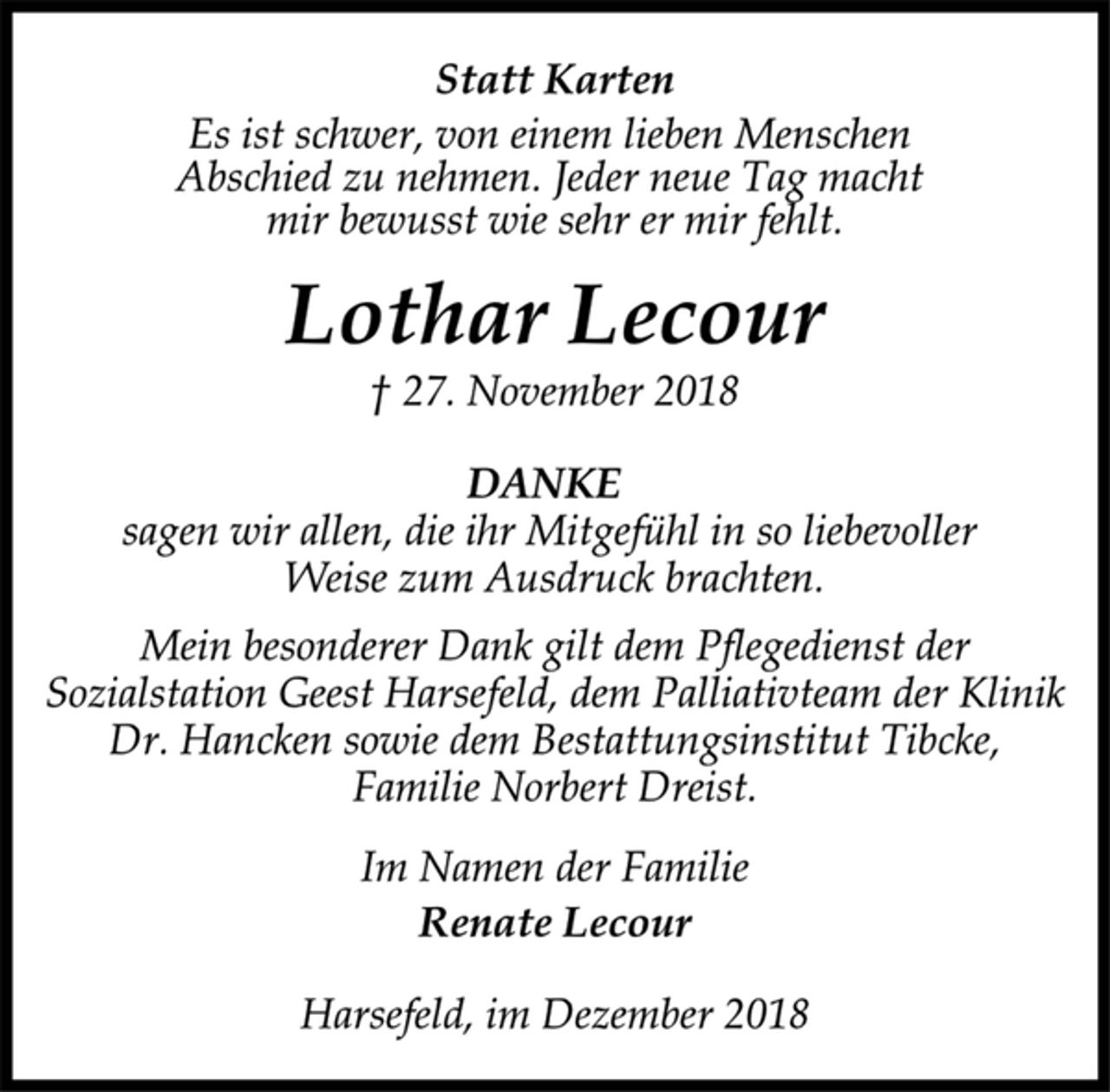 <p>Statt Karten<br />Es ist schwer, von einem lieben Menschen<br />Abschied zu nehmen. Jeder neue Tag macht<br />mir bewusst wie sehr er mir fehlt.<br />Lothar Lecour<br />† 27. November 2018<br />DANKE<br />sagen wir allen, die ihr Mitgefühl in so liebevoller<br />Weise zum Ausdruck brachten.<br />Mein besonderer Dank gilt dem Pflegedienst der<br />Sozialstation Geest Harsefeld, dem Palliativteam der Klinik<br />Dr. Hancken sowie dem Bestattungsinstitut Tibcke,<br />Familie Norbert Dreist.<br />Im Namen der Familie<br />Renate Lecour<br />Harsefeld, im Dezember 2018</p>