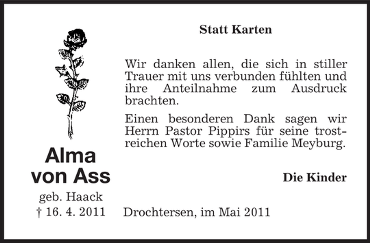 <p>Statt Karten Wir danken allen, die sich in stiller Trauer mit uns verbunden fühlten und ihre Anteilnahme zum Ausdruck brachten. Einen besonderen Dank sagen wir Herrn Pastor Pippirs für seine trostreichen Worte sowie Familie Meyburg. Die Kinder Drochtersen, im Mai 2011</p><p>Alma von Ass<br />geb. Haack † 16. 4. 2011</p>
