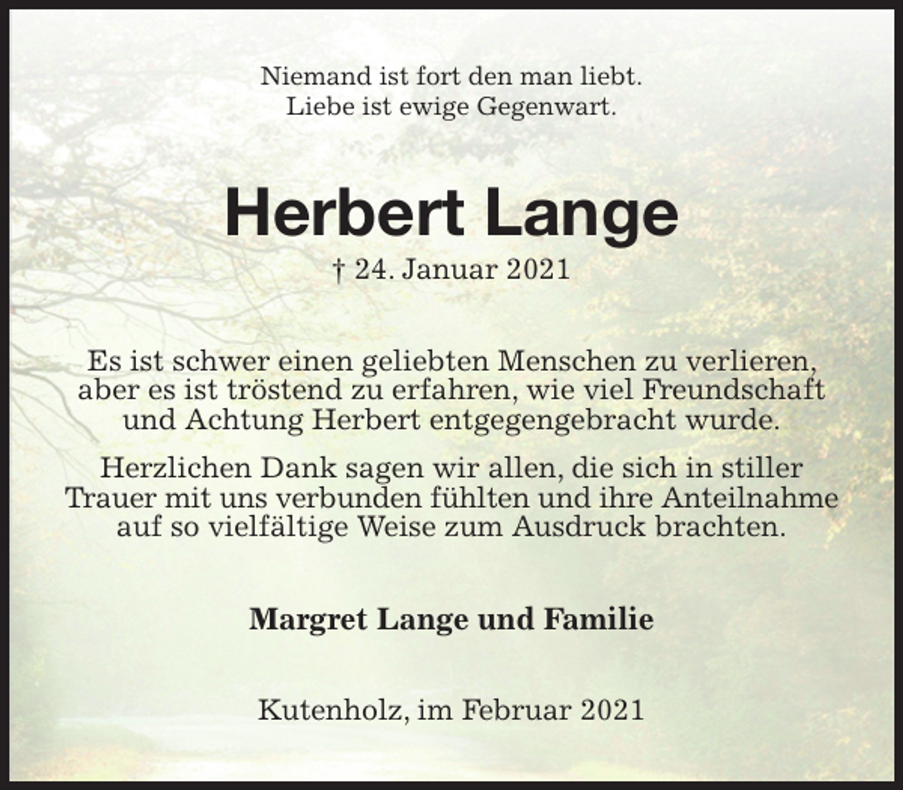<p>Niemand ist fort den man liebt.<br />Liebe ist ewige Gegenwart.<br />Herbert Lange<br />† 24. Januar 2021<br />Es ist schwer einen geliebten Menschen zu verlieren, aber es ist tröstend zu erfahren, wie viel Freundschaft und Achtung Herbert entgegengebracht wurde.<br />Herzlichen Dank sagen wir allen, die sich in stiller Trauer mit uns verbunden fühlten und ihre Anteilnahme<br />auf so vielfältige Weise zum Ausdruck brachten.<br />Margret Lange und Familie<br />Kutenholz, im Februar 2021</p>