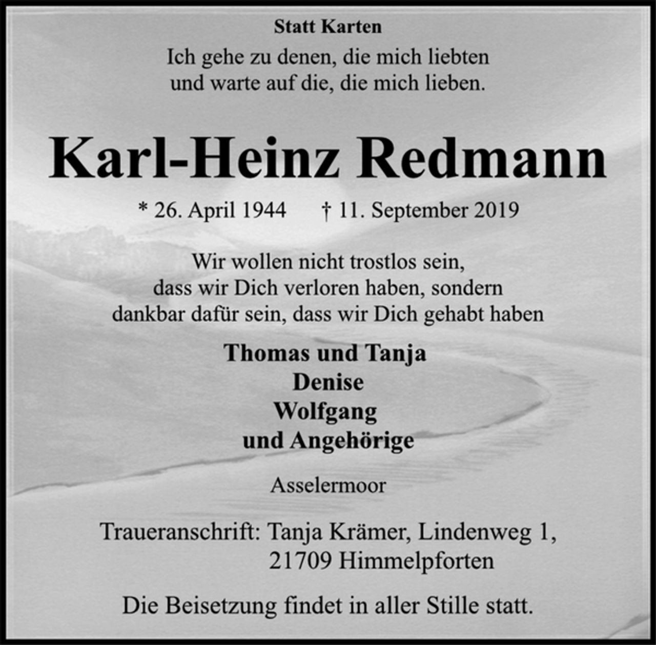 <p>Statt Karten<br />Ich gehe zu denen, die mich liebten<br />und warte auf die, die mich lieben.<br />Karl-Heinz Redmann<br />* 26. April 1944 † 11. September 2019<br />Wir wollen nicht trostlos sein,<br />dass wir Dich verloren haben, sondern<br />dankbar dafür sein, dass wir Dich gehabt haben<br />Thomas und Tanja<br />Denise<br />Wolfgang<br />und Angehörige<br />Asselermoor<br />Traueranschrift: Tanja Krämer, Lindenweg 1,<br />21709 Himmelpforten<br />Die Beisetzung findet in aller Stille statt.</p>