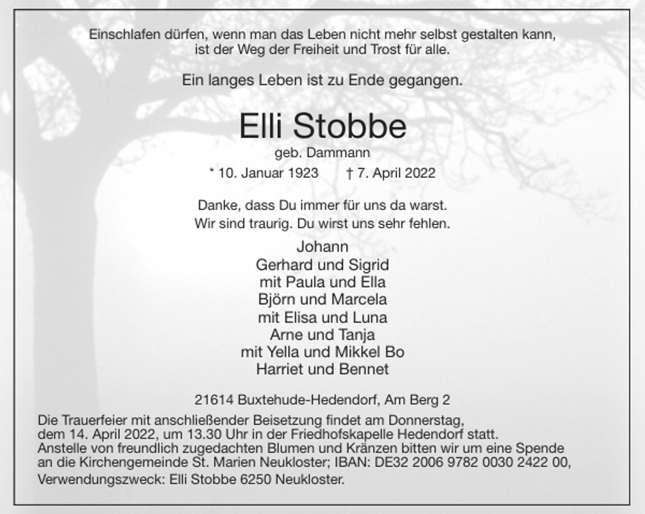 <p>Einschlafen dürfen, wenn man das Leben nicht mehr selbst gestalten kann,<br />ist der Weg der Freiheit und Trost für alle.<br />Ein langes Leben ist zu Ende gegangen.<br />Elli Stobbe<br />geb. Dammann<br />* 10. Januar 1923 † 7. April 2022<br />Danke, dass Du immer für uns da warst.<br />Wir sind traurig. Du wirst uns sehr fehlen.<br />Johann<br />Gerhard und Sigrid<br />mit Paula und Ella<br />Björn und Marcela<br />mit Elisa und Luna<br />Arne und Tanja<br />mit Yella und Mikkel Bo<br />Harriet und Bennet<br />21614 Buxtehude-Hedendorf, Am Berg 2<br />Die Trauerfeier mit anschließender Beisetzung findet am Donnerstag,<br />dem 14. April 2022, um 13.30 Uhr in der Friedhofskapelle Hedendorf statt.<br />Anstelle von freundlich zugedachten Blumen und Kränzen bitten wir um eine Spende<br />an die Kirchengemeinde St. Marien Neukloster; IBAN: DE32 2006 9782 0030 2422 00,<br />Verwendungszweck: Elli Stobbe 6250 Neukloster.</p>