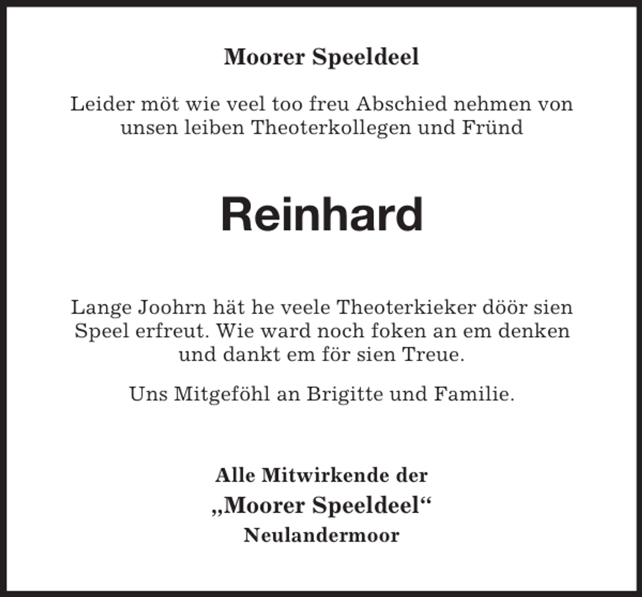 <p>Moorer Speeldeel</p><p>Leider möt wie veel too freu Abschied nehmen von<br />unsen leiben Theoterkollegen und Fründ<br />Reinhard<br />Lange Joohrn hät he veele Theoterkieker döör sien Speel erfreut. Wie ward noch foken an em denken<br />und dankt em för sien Treue.<br />Uns Mitgeföhl an Brigitte und Familie.<br />Alle Mitwirkende der<br />„Moorer Speeldeel“<br />Neulandermoor</p>