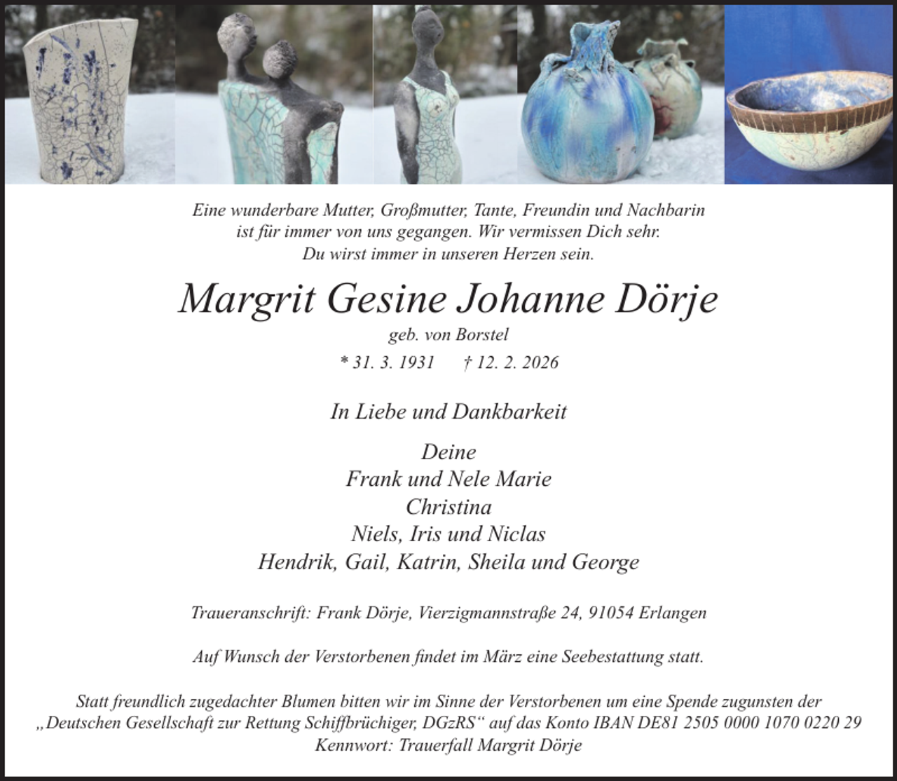 <p>Eine wunderbare Mutter, Großmutter, Tante, Freundin und Nachbarin<br />ist für immer von uns gegangen. Wir vermissen Dich sehr.<br />Du wirst immer in unseren Herzen sein.</p><p>Margrit Gesine Johanne Dörje<br />geb. von Borstel</p><p>* 31. 3. 1931</p><p>† 12. 2. 2026</p><p>In Liebe und Dankbarkeit<br />Deine<br />Frank und Nele Marie<br />Christina<br />Niels, Iris und Niclas<br />Hendrik, Gail, Katrin, Sheila und George<br />Traueranschrift: Frank Dörje, Vierzigmannstraße 24, 91054 Erlangen<br />Auf Wunsch der Verstorbenen findet im März eine Seebestattung statt.<br />Statt freundlich zugedachter Blumen bitten wir im Sinne der Verstorbenen um eine Spende zugunsten der<br />„Deutschen Gesellschaft zur Rettung Schiffbrüchiger, DGzRS“ auf das Konto IBAN DE81 2505 0000 107220 29<br />Kennwort: Trauerfall Margrit Dörje</p>