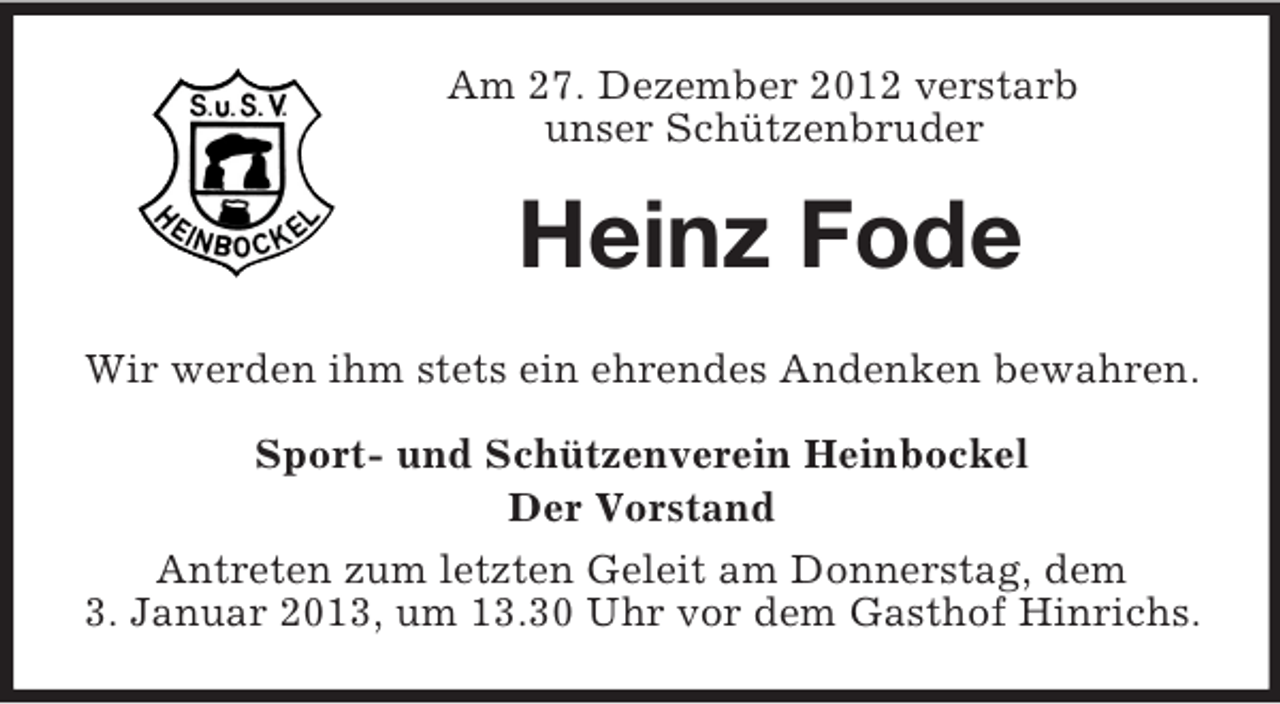 <p>Am 27. Dezember 2012 verstarb<br />unser Schützenbruder</p><p>Heinz Fode<br />Wir werden ihm stets ein ehrendes Andenken bewahren.<br />Sport- und Schützenverein Heinbockel<br />Der Vorstand<br />Antreten zum letzten Geleit am Donnerstag, dem<br />3. Januar 2013, um 13.30 Uhr vor dem Gasthof Hinrichs.</p>