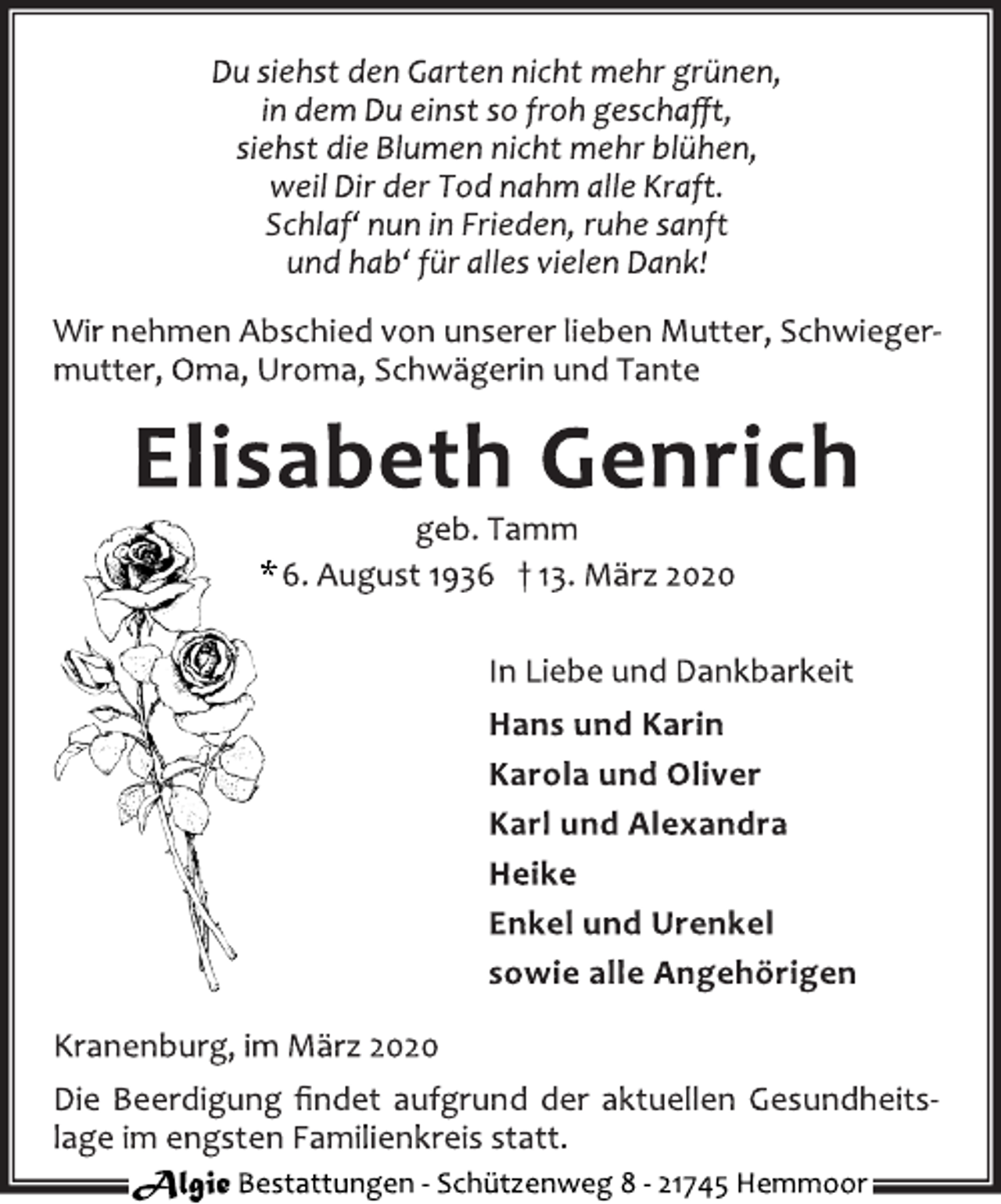 <p>Du siehst den Garten nicht mehr grünen,<br />in dem Du einst so froh geschaﬀt,<br />siehst die Blumen nicht mehr blühen,<br />weil Dir der Tod nahm alle Kraft.<br />Schlaf‘ nun in Frieden, ruhe sanft<br />und hab‘ für alles vielen Dank!<br />Wir nehmen Abschied von unserer lieben Mutter, Schwieger-mutter, Oma, Uroma, Schwägerin und Tante<br />Elisabeth Genrich<br />geb. Tamm<br />* 6. August 1936 † 13. März 2020<br />In Liebe und Dankbarkeit<br />Hans und Karin<br />Karola und Oliver<br />Karl und Alexandra<br />Heike<br />Enkel und Urenkel<br />sowie alle Angehörigen<br />Kranenburg, im März 2020<br />Die Beerdigung ﬁndet aufgrund der aktuellen Gesundheits-<br />lage im engsten Familienkreis statt.</p>