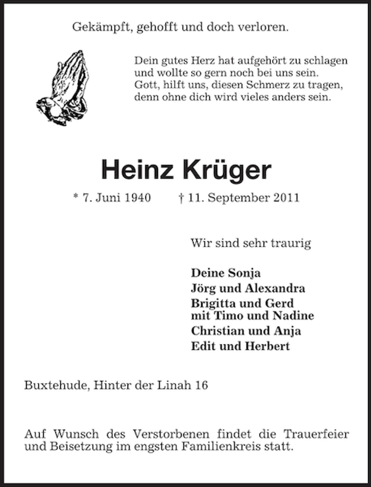 <p>Gekämpft, gehofft und doch verloren.<br />Dein gutes Herz hat aufgehört zu schlagen<br />und wollte so gern noch bei uns sein.<br />Gott, hilft uns, diesen Schmerz zu tragen,<br />denn ohne dich wird vieles anders sein.</p><p>Heinz Krüger<br />* 7. Juni 1940 † 11. September 2011<br />Wir sind sehr traurig<br />Deine Sonja<br />Jörg und Alexandra<br />Brigitta und Gerd<br />mit Timo und Nadine<br />Christian und Anja<br />Edit und Herbert<br />Buxtehude, Hinter der Linah 16<br />Auf Wunsch des Verstorbenen findet die Trauerfeier und Beisetzung im engsten Familienkreis statt.</p>