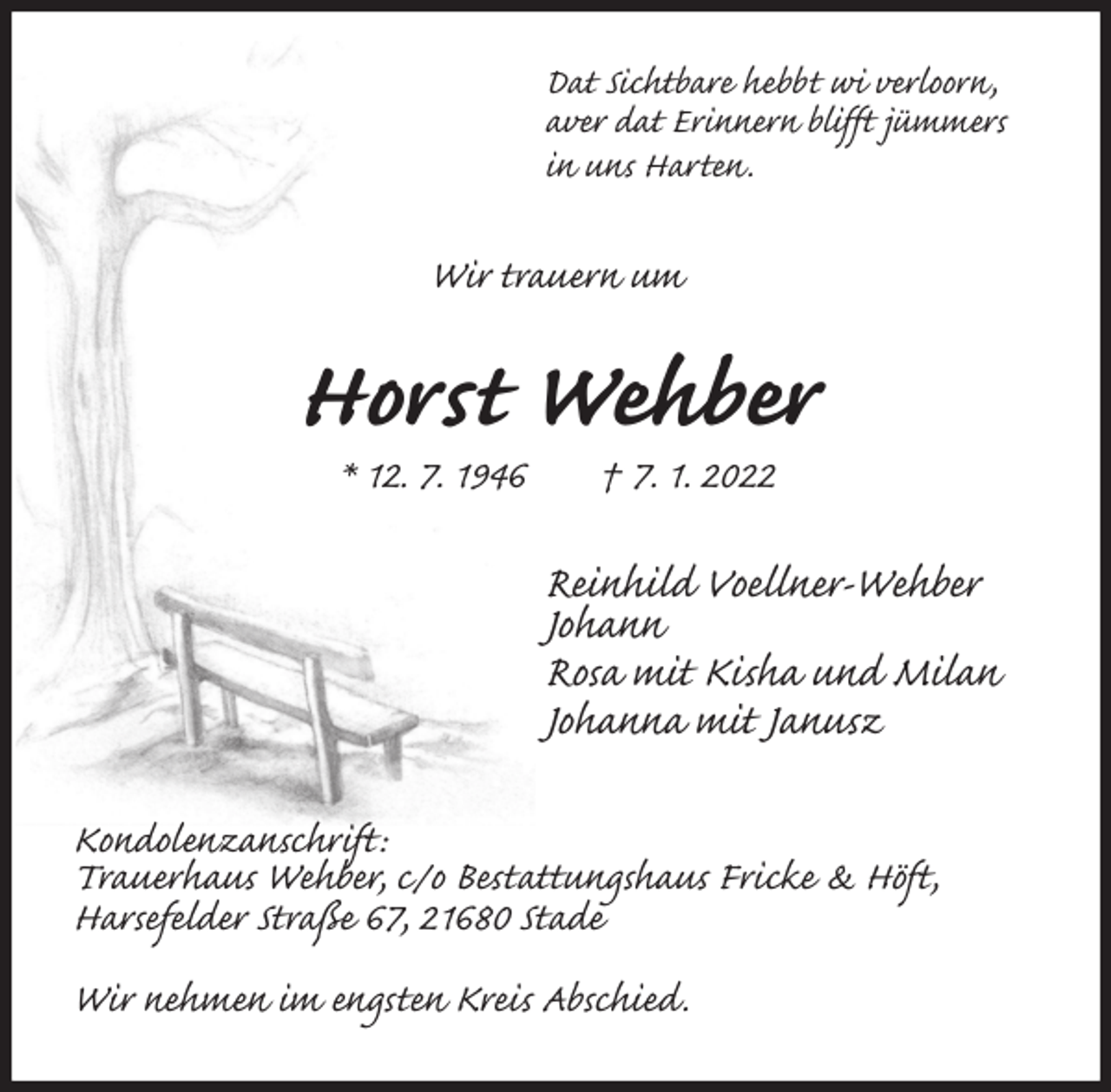 <p>Dat Sichtbare hebbt wi verloorn,<br />aver dat Erinnern blifft jümmers<br />in uns Harten.<br />Wir trauern um<br />Horst Wehber<br />* 12. 7. 1946 † 7. 1. 2022<br />Reinhild Voellner-Wehber<br />Johann<br />Rosa mit Kisha und Milan<br />Johanna mit Janusz<br />Kondolenzanschrift:<br />Trauerhaus Wehber, c/o Bestattungshaus Fricke &amp; Höft,<br />Harsefelder Straße 67, 21680 Stade</p>
<p>Wir nehmen im engsten Kreis Abschied.</p>
