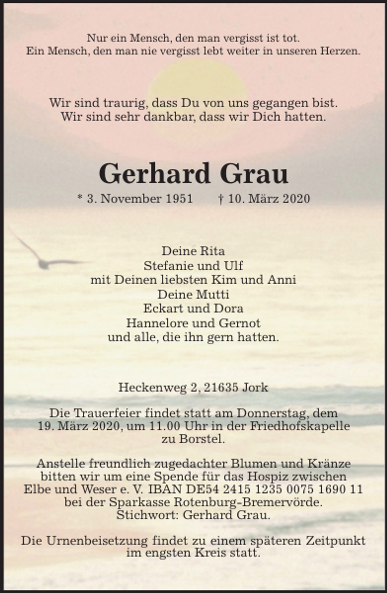 <p>Nur ein Mensch, den man vergisst ist tot.<br />Ein Mensch, den man nie vergisst lebt weiter in unseren Herzen.<br />Wir sind traurig, dass Du von uns gegangen bist.<br />Wir sind sehr dankbar, dass wir Dich hatten.<br />Gerhard Grau<br />* 3. November 1951 † 10. März 2020<br />Deine Rita<br />Stefanie und Ulf<br />mit Deinen liebsten Kim und Anni<br />Deine Mutti<br />Eckart und Dora<br />Hannelore und Gernot<br />und alle, die ihn gern hatten.<br />Heckenweg 2, 21635 Jork</p>
<p>Die Trauerfeier findet statt am Donnerstag, dem<br />19. März 2020, um 11.00 Uhr in der Friedhofskapelle<br />zu Borstel.</p>
<p>Anstelle freundlich zugedachter Blumen und Kränze<br />bitten wir um eine Spende für das Hospiz zwischen<br />Elbe und Weser e. V. IBAN DE54 2415 1235 0075 1690 11<br />bei der Sparkasse Rotenburg-Bremervörde.<br />Stichwort: Gerhard Grau.</p>
<p>Die Urnenbeisetzung findet zu einem späteren Zeitpunkt im engsten Kreis statt.</p>