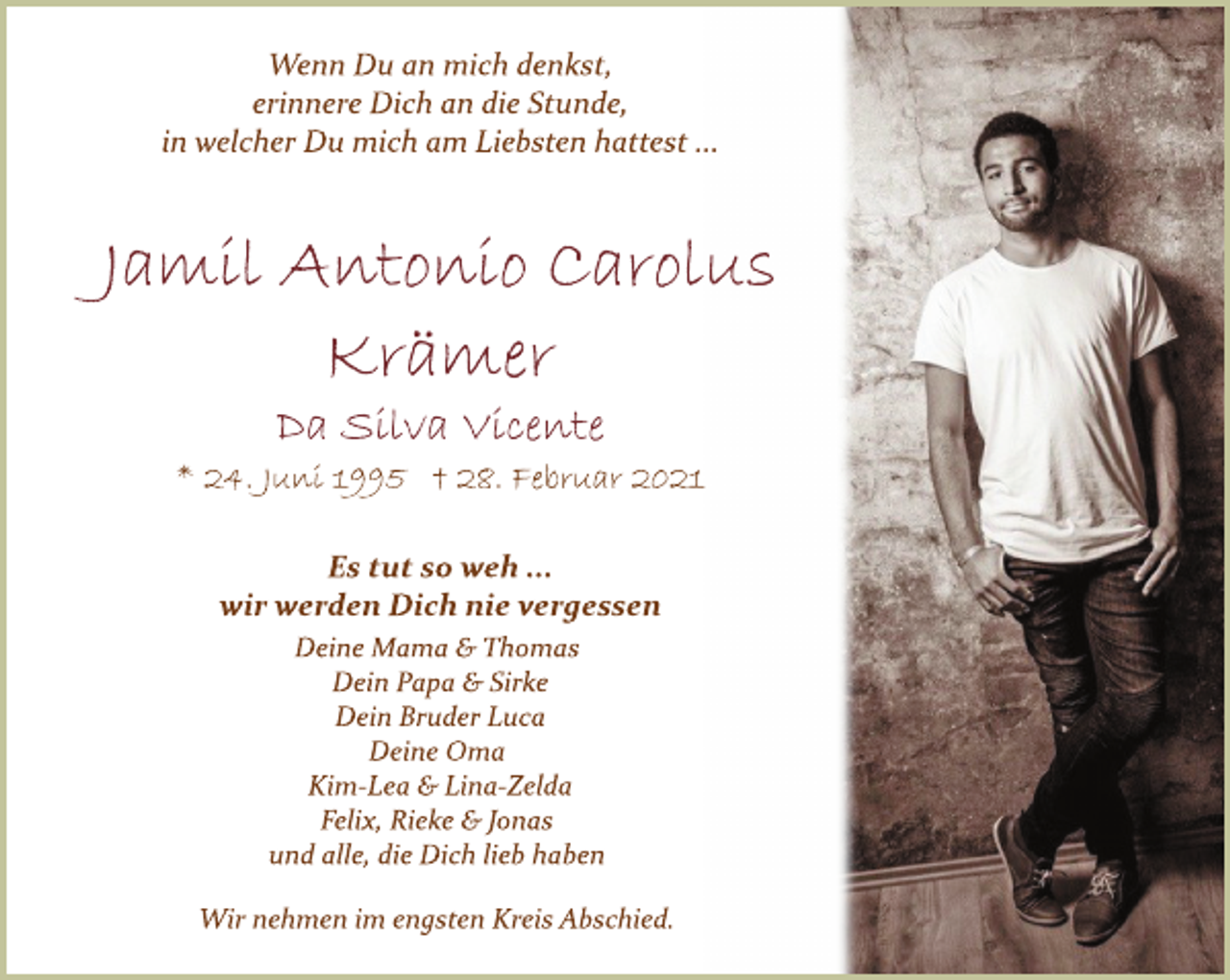 <p>Wenn Du an mich denkst,<br />erinnere Dich an die Stunde,<br />in welcher Du mich am Liebsten hattest ...<br />Jamil Antonio Carolus Krämer<br />Da Silva Vicente<br />* 24. Juni 1995 † 28. Februar 2021<br />Es tut so weh ...<br />wir werden Dich nie vergessen<br />Deine Mama &amp; Thomas<br />Dein Papa &amp; Sirke<br />Dein Bruder Luca<br />Deine Oma<br />KimLea<br />&amp; LinaZelda<br />Felix, Rieke &amp; Jonas<br />und alle, die Dich lieb haben<br />Wir nehmen im engsten Kreis Abschied.</p>