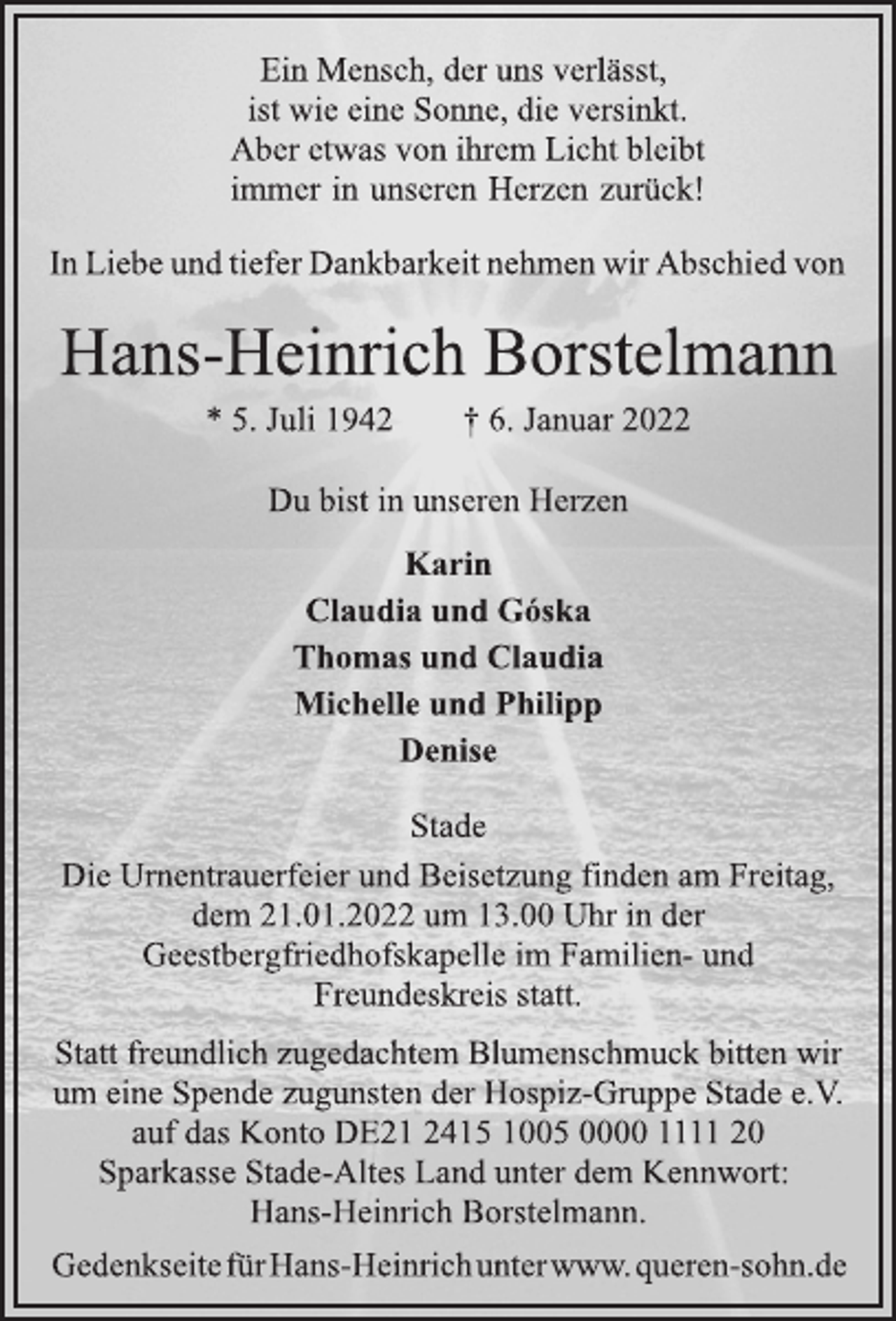 <p>Ein Mensch, der uns verlässt,<br />ist wie eine Sonne, die versinkt.<br />Aber etwas von ihrem Licht bleibt<br />immer in unseren Herzen zurück!<br />In Liebe und tiefer Dankbarkeit nehmen wir Abschied von<br />Hans-Heinrich Borstelmann<br />* 5. Juli 1942 † 6. Januar 2022<br />Du bist in unseren Herzen<br />Karin<br />Claudia und Góska<br />Thomas und Claudia<br />Michelle und Philipp<br />Denise<br />Stade<br />Die Urnentrauerfeier und Beisetzung finden am Freitag,<br />dem 21.01.2022 um 13.00 Uhr in der<br />Geestbergfriedhofskapelle im Familien- und<br />Freundeskreis statt.<br />Statt freundlich zugedachtem Blumenschmuck bitten wir<br />um eine Spende zugunsten der Hospiz-Gruppe Stade e.V.<br />auf das Konto DE21 2415 1005 0000 1111 20<br />Sparkasse Stade-Altes Land unter dem Kennwort:<br />Hans-Heinrich Borstelmann.<br />GedenkseitefürHans-Heinrichunterwww.queren-sohn.de</p>