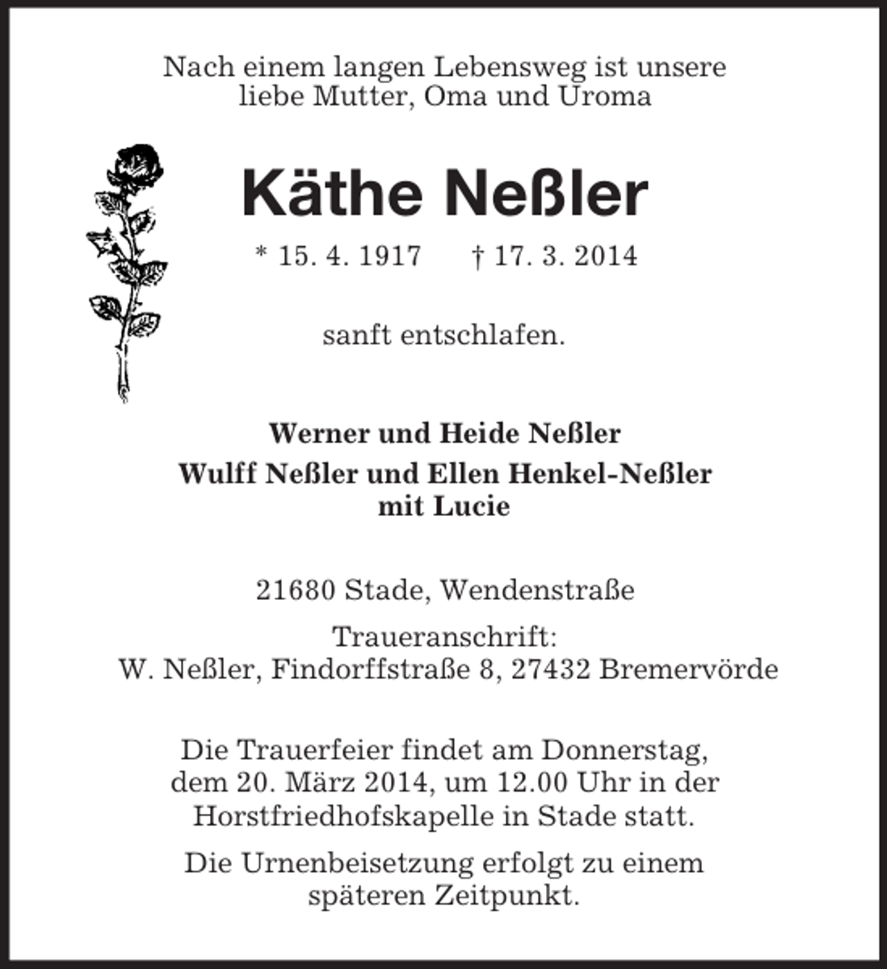 <p>Nach einem langen Lebensweg ist unsere<br />liebe Mutter, Oma und Uroma<br />Käthe Neßler<br />* 15. 4. 1917 † 17. 3. 2014<br />sanft entschlafen.<br />Werner und Heide Neßler<br />Wulff Neßler und Ellen Henkel-Neßler<br />mit Lucie<br />21680 Stade, Wendenstraße<br />Traueranschrift:<br />W. Neßler, Findorffstraße 8, 27432 Bremervörde</p><p>Die Trauerfeier findet am Donnerstag,<br />dem 20. März 2014, um 12.00 Uhr in der<br />Horstfriedhofskapelle in Stade statt.<br />Die Urnenbeisetzung erfolgt zu einem<br />späteren Zeitpunkt.</p>
