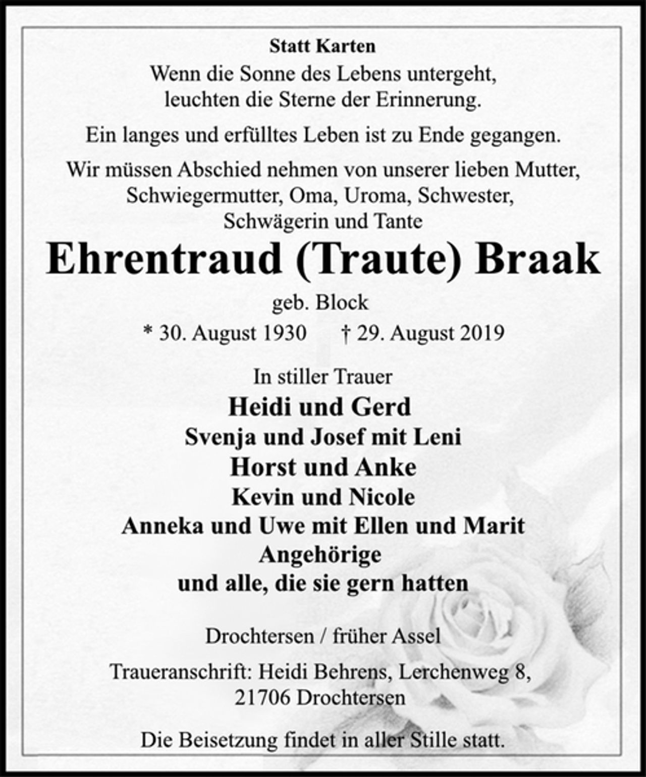 <p>Statt Karten<br />Wenn die Sonne des Lebens untergeht,<br />leuchten die Sterne der Erinnerung.<br />Ein langes und erfülltes Leben ist zu Ende gegangen.<br />Wir müssen Abschied nehmen von unserer lieben Mutter,<br />Schwiegermutter, Oma, Uroma, Schwester,<br />Schwägerin und Tante<br />Ehrentraud (Traute) Braak<br />geb. Block<br />* 30. August 1930 † 29. August 2019<br />In stiller Trauer<br />Heidi und Gerd<br />Svenja und Josef mit Leni<br />Horst und Anke<br />Kevin und Nicole<br />Anneka und Uwe mit Ellen und Marit<br />Angehörige<br />und alle, die sie gern hatten<br />Drochtersen / früher Assel<br />Traueranschrift: Heidi Behrens, Lerchenweg 8,<br />21706 Drochtersen<br />Die Beisetzung findet in aller Stille statt.</p>
