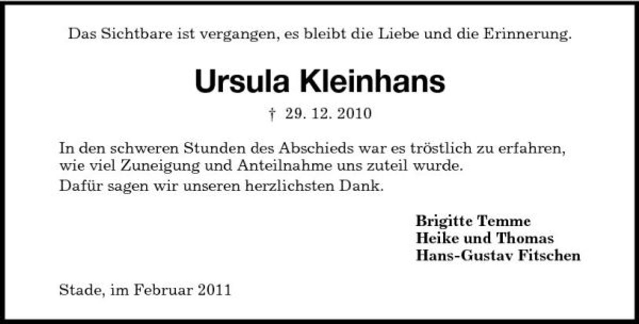 <p>Das Sichtbare ist vergangen, es bleibt die Liebe und die Erinnerung.<br />Ursula Kleinhans<br />† 29. 12. 2010<br />In den schweren Stunden des Abschieds war es tröstlich zu erfahren,<br />wie viel Zuneigung und Anteilnahme uns zuteil wurde.<br />Dafür sagen wir unseren herzlichsten Dank.<br />Brigitte Temme<br />Heike und Thomas<br />Hans-Gustav Fitschen<br />Stade, im Februar 2011</p>