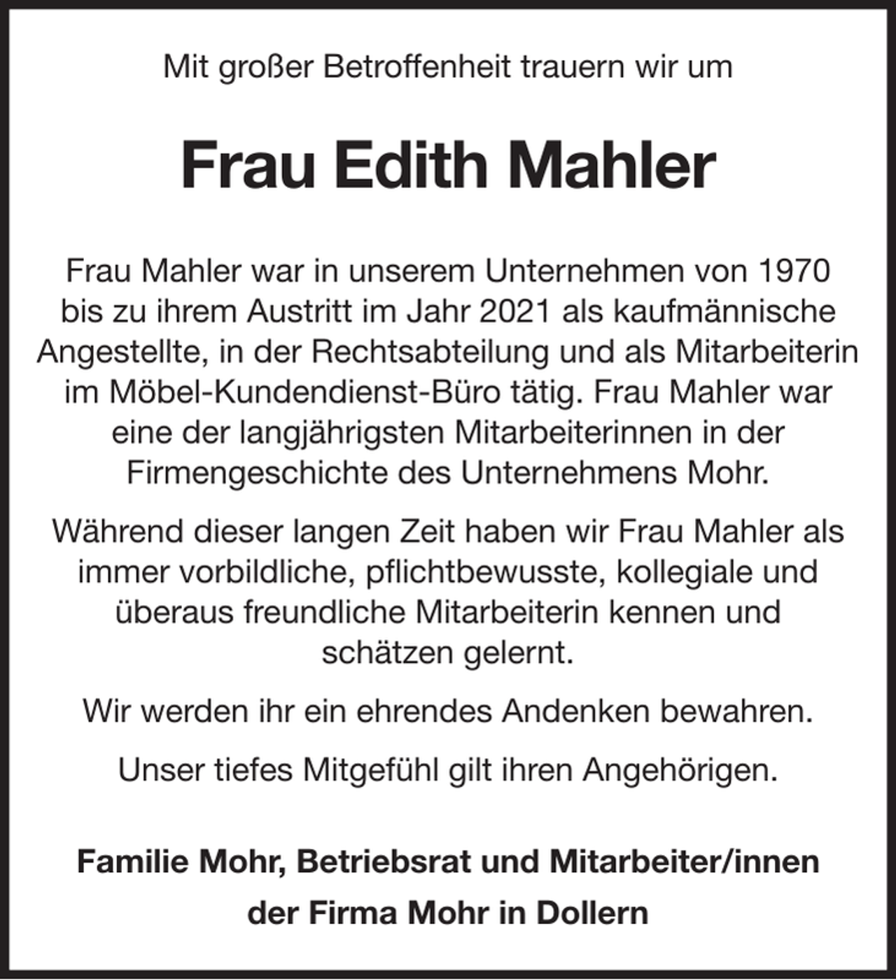<p>Mit großer Betroffenheit trauern wir um<br />Frau Edith Mahler<br />Frau Mahler war in unserem Unternehmen von 1970<br />bis zu ihrem Austritt im Jahr 2021 als kaufmännische Angestellte, in der Rechtsabteilung und als Mitarbeiterin im Möbel-Kundendienst-Büro tätig. Frau Mahler war<br />eine der langjährigsten Mitarbeiterinnen in der<br />Firmengeschichte des Unternehmens Mohr.<br />Während dieser langen Zeit haben wir Frau Mahler als immer vorbildliche, pflichtbewusste, kollegiale und<br />überaus freundliche Mitarbeiterin kennen und<br />schätzen gelernt.<br />Wir werden ihr ein ehrendes Andenken bewahren.<br />Unser tiefes Mitgefühl gilt ihren Angehörigen.<br />Familie Mohr, Betriebsrat und Mitarbeiter/innen<br />der Firma Mohr in Dollern</p>