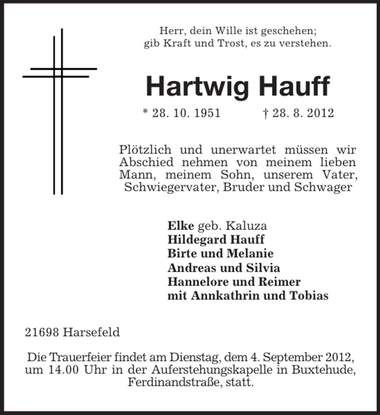 <p>Herr, dein Wille ist geschehen;<br />gib Kraft und Trost, es zu verstehen.</p><p>Hartwig Hauff<br />* 28. 10. 1951</p><p>† 28. 8. 2012</p><p>Plötzlich und unerwartet müssen wir<br />Abschied nehmen von meinem lieben<br />Mann, meinem Sohn, unserem Vater,<br />Schwiegervater, Bruder und Schwager<br />Elke geb. Kaluza<br />Hildegard Hauff<br />Birte und Melanie<br />Andreas und Silvia<br />Hannelore und Reimer<br />mit Annkathrin und Tobias<br />21698 Harsefeld<br />Die Trauerfeier findet am Dienstag, dem 4. September 2012,<br />um 14.00 Uhr in der Auferstehungskapelle in Buxtehude,<br />Ferdinandstraße, statt.</p>