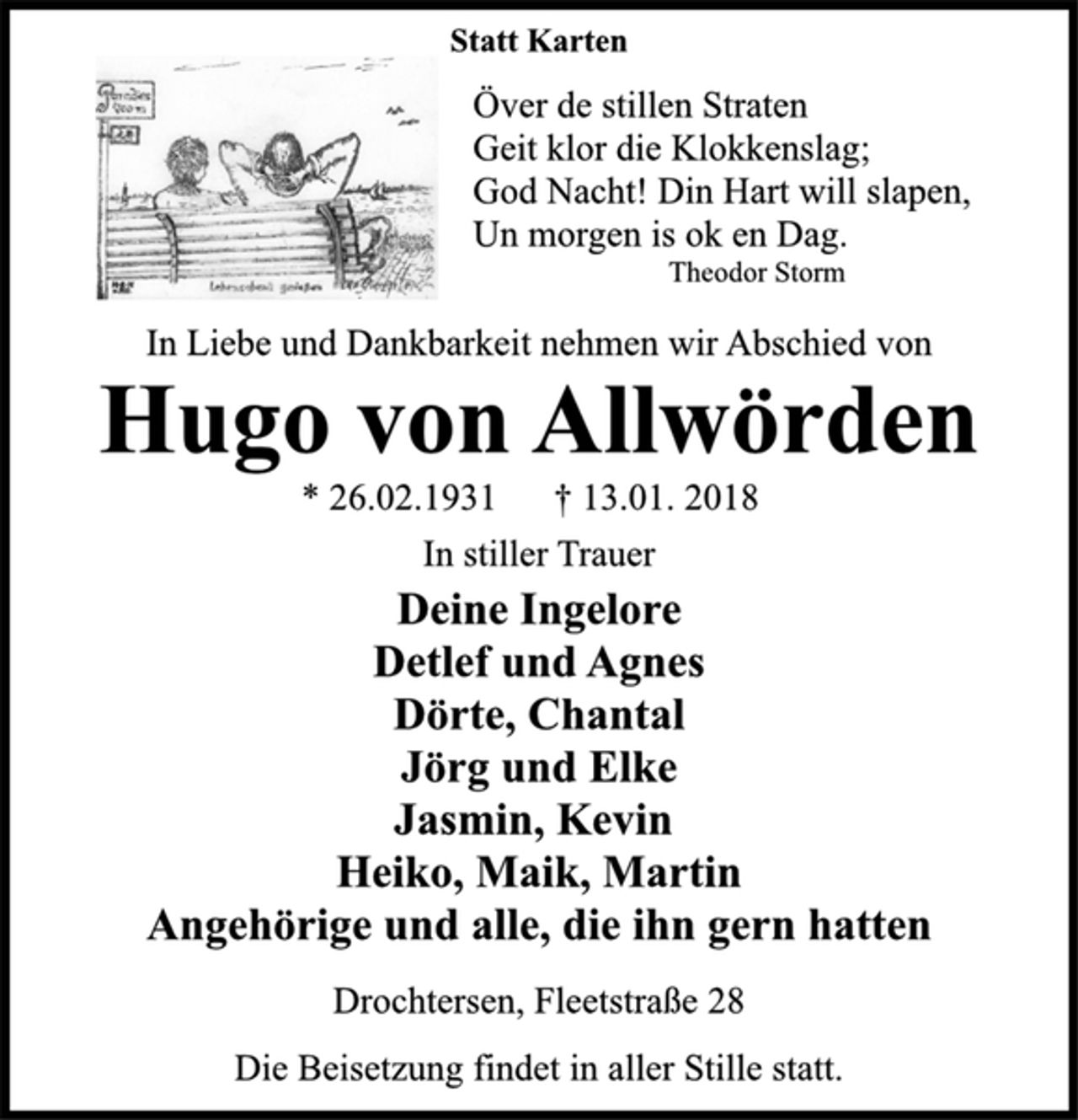 <p>Statt Karten<br />Över de stillen Straten<br />Geit klor die Klokkenslag;<br />God Nacht! Din Hart will slapen,<br />Un morgen is ok en Dag.<br />Theodor Storm<br />In Liebe und Dankbarkeit nehmen wir Abschied von<br />Hugo von Allwörden<br />* 26.02.1931 † 13.01. 2018<br />In stiller Trauer<br />Deine Ingelore<br />Detlef und Agnes<br />Dörte, Chantal<br />Jörg und Elke<br />Jasmin, Kevin<br />Heiko, Maik, Martin<br />Angehörige und alle, die ihn gern hatten<br />Drochtersen, Fleetstraße 28<br />Die Beisetzung findet in aller Stille statt.</p>