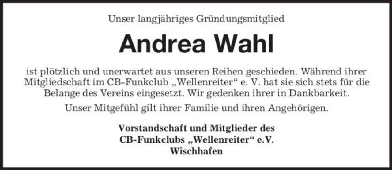 <p>Unser langjähriges Gründungsmitglied</p><p>Andrea Wahl<br />ist plötzlich und unerwartet aus unseren Reihen geschieden. Während ihrer Mitgliedschaft im CB-Funkclub „Wellenreiter“ e. V. hat sie sich stets für die Belange des Vereins eingesetzt. Wir gedenken ihrer in Dankbarkeit. Unser Mitgefühl gilt ihrer Familie und ihren Angehörigen. Vorstandschaft und Mitglieder des CB-Funkclubs „Wellenreiter“ e.V. Wischhafen</p>