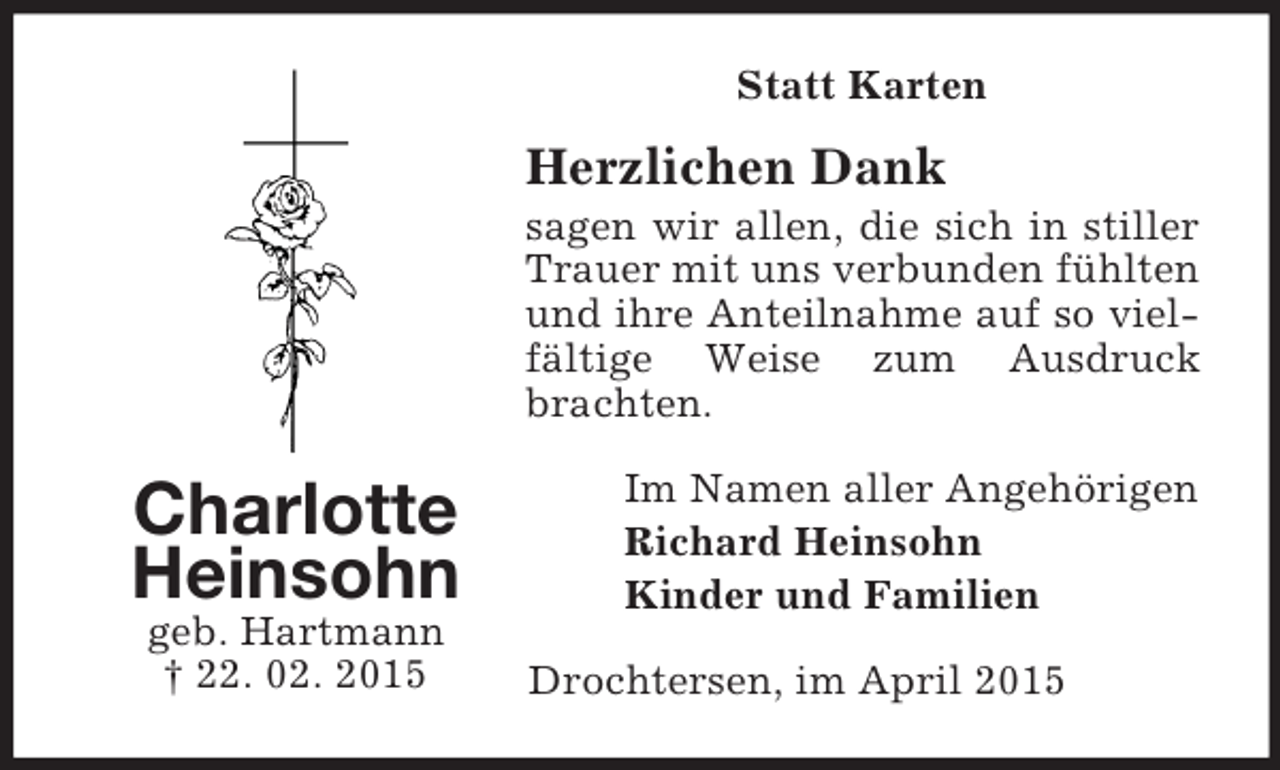 <p>Charlotte Heinsohn<br />geb. Hartmann<br />† 22. 02. 2015<br />Statt Karten<br />Herzlichen Dank<br />sagen wir allen, die sich in stiller Trauer mit uns verbunden fühlten und ihre Anteilnahme auf so vielfältige Weise zum Ausdruck brachten.<br />Im Namen aller Angehörigen<br />Richard Heinsohn<br />Kinder und Familien<br />Drochtersen, im April 2015</p>