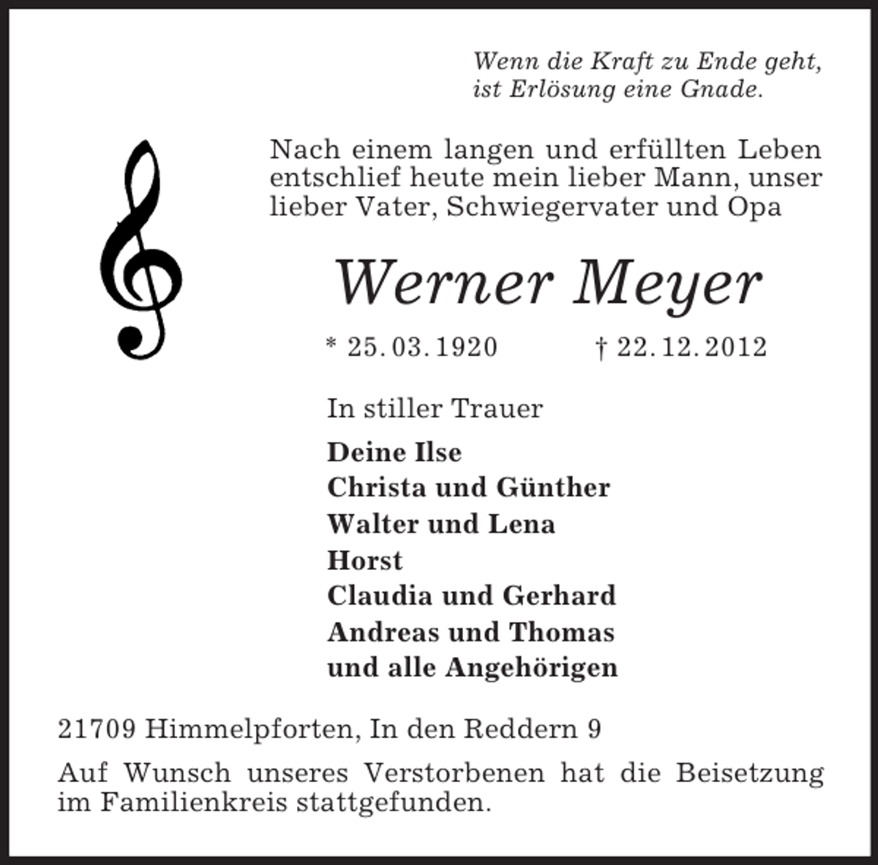 <p>Wenn die Kraft zu Ende geht,<br />ist Erlösung eine Gnade.<br />Nach einem langen und erfüllten Leben entschlief heute mein lieber Mann, unser lieber Vater, Schwiegervater und Opa<br />Werner Meyer<br />* 25. 03. 1920 † 22. 12. 2012<br />In stiller Trauer<br />Deine Ilse<br />Christa und Günther<br />Walter und Lena<br />Horst<br />Claudia und Gerhard<br />Andreas und Thomas<br />und alle Angehörigen<br />21709 Himmelpforten, In den Reddern 9<br />Auf Wunsch unseres Verstorbenen hat die Beisetzung im Familienkreis stattgefunden.</p>
