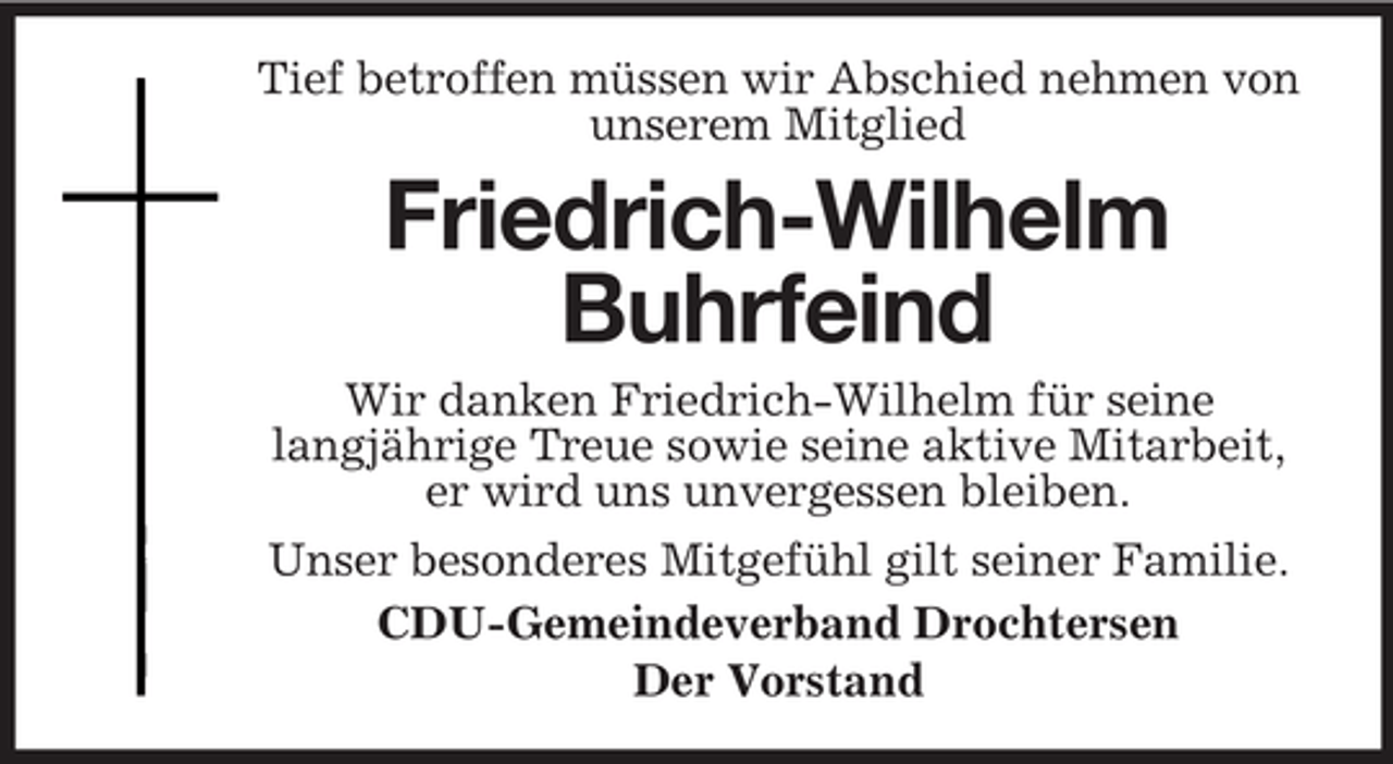 <p>Tief betroffen müssen wir Abschied nehmen von<br />unserem Mitglied</p><p>Friedrich-Wilhelm<br />Buhrfeind<br />Wir danken Friedrich-Wilhelm für seine<br />langjährige Treue sowie seine aktive Mitarbeit,<br />er wird uns unvergessen bleiben.<br />Unser besonderes Mitgefühl gilt seiner Familie.<br />CDU-Gemeindeverband Drochtersen<br />Der Vorstand</p>