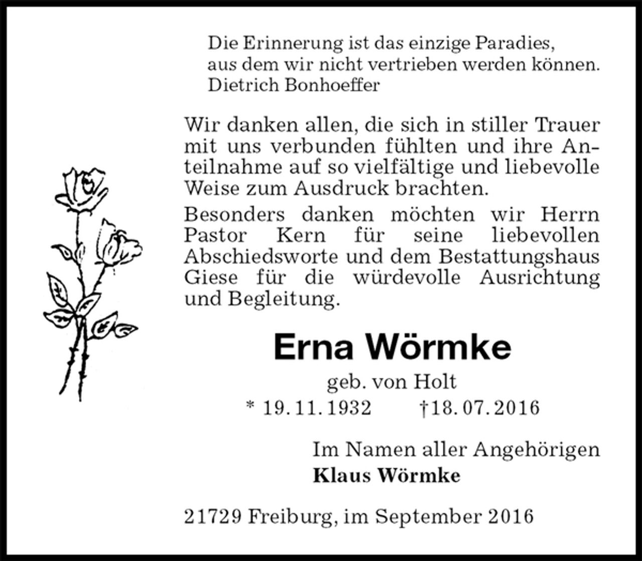 <p>Die Erinnerung ist das einzige Paradies,<br />aus dem wir nicht vertrieben werden können.<br />Dietrich Bonhoeffer<br />Wir danken allen, die sich in stiller Trauer<br />mit uns verbunden fühlten und ihre Anteilnahme auf so vielfältige und liebevolle Weise zum Ausdruck brachten.<br />Besonders danken möchten wir Herrn Pastor Kern für seine liebevollen<br />Abschiedsworte und dem Bestattungshaus Giese für die würdevolle Ausrichtung<br />und Begleitung.<br />Erna Wörmke<br />geb. von Holt<br />* 19. 11. 1932 †18. 07. 2016<br />Im Namen aller Angehörigen<br />Klaus Wörmke<br />21729 Freiburg, im September 2016</p>